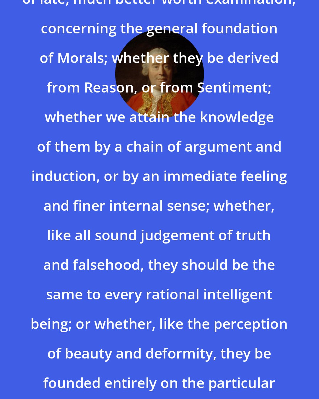 David Hume: There has been a controversy started of late, much better worth examination, concerning the general foundation of Morals; whether they be derived from Reason, or from Sentiment; whether we attain the knowledge of them by a chain of argument and induction, or by an immediate feeling and finer internal sense; whether, like all sound judgement of truth and falsehood, they should be the same to every rational intelligent being; or whether, like the perception of beauty and deformity, they be founded entirely on the particular fabric and constitution of the human species.