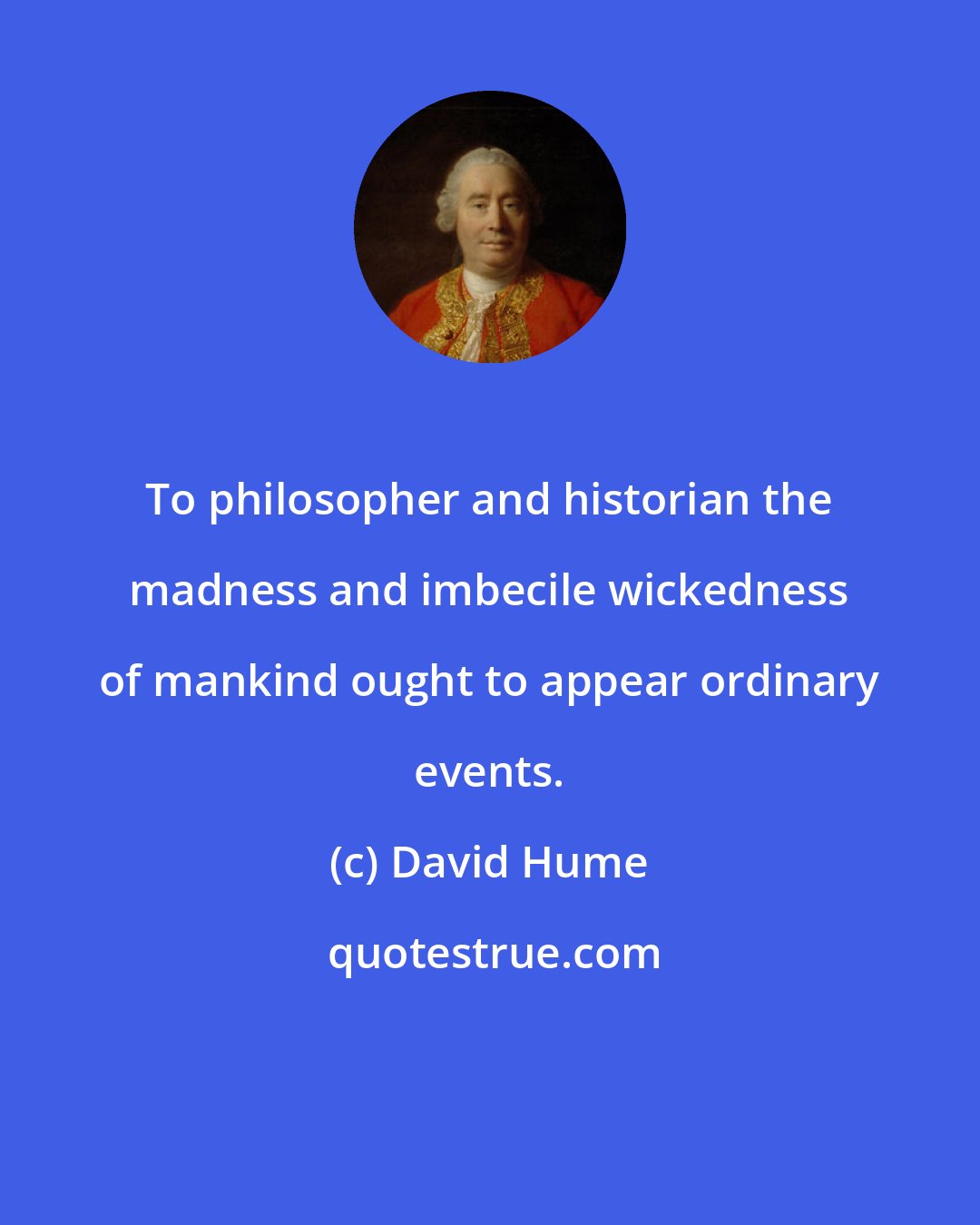 David Hume: To philosopher and historian the madness and imbecile wickedness of mankind ought to appear ordinary events.