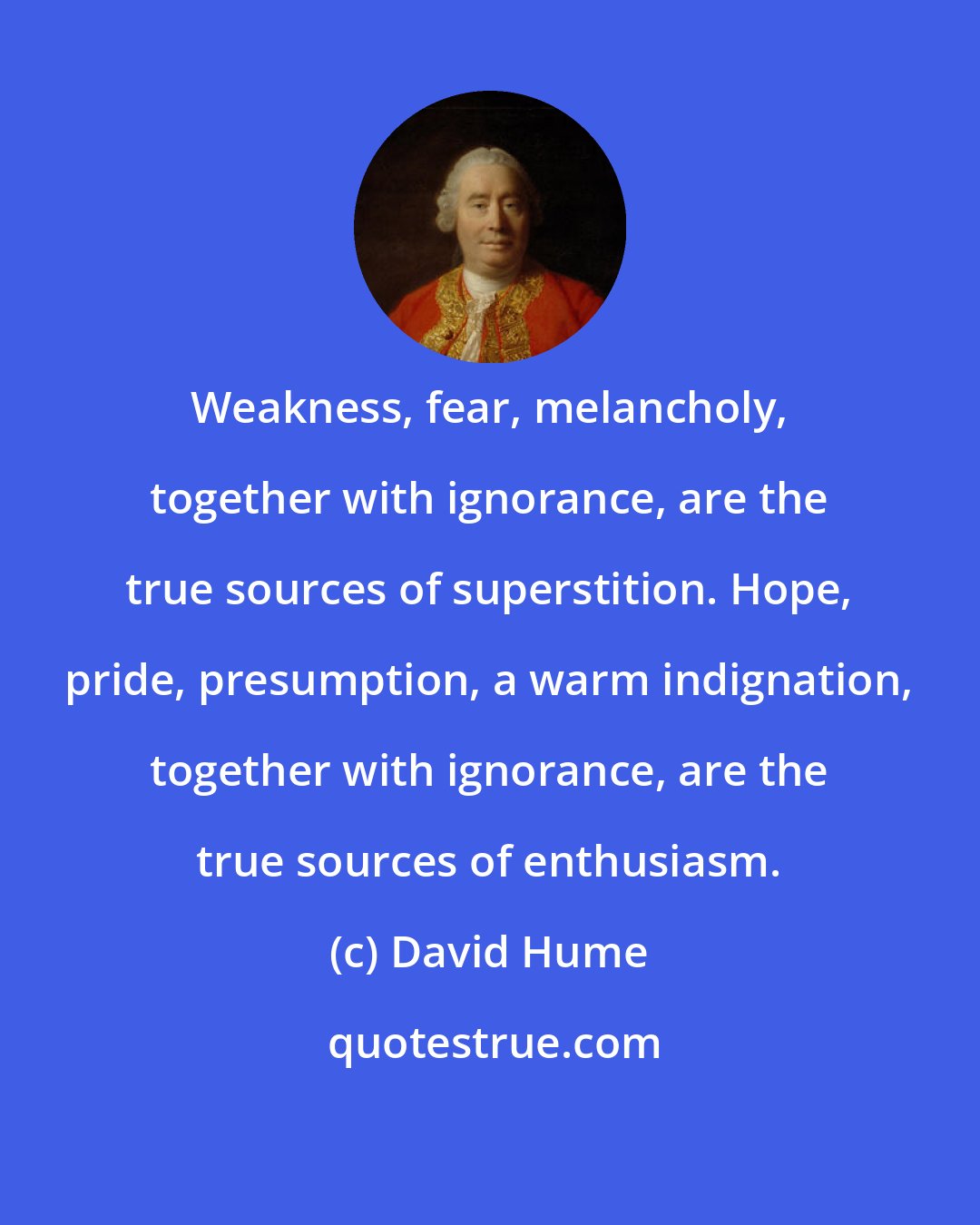 David Hume: Weakness, fear, melancholy, together with ignorance, are the true sources of superstition. Hope, pride, presumption, a warm indignation, together with ignorance, are the true sources of enthusiasm.