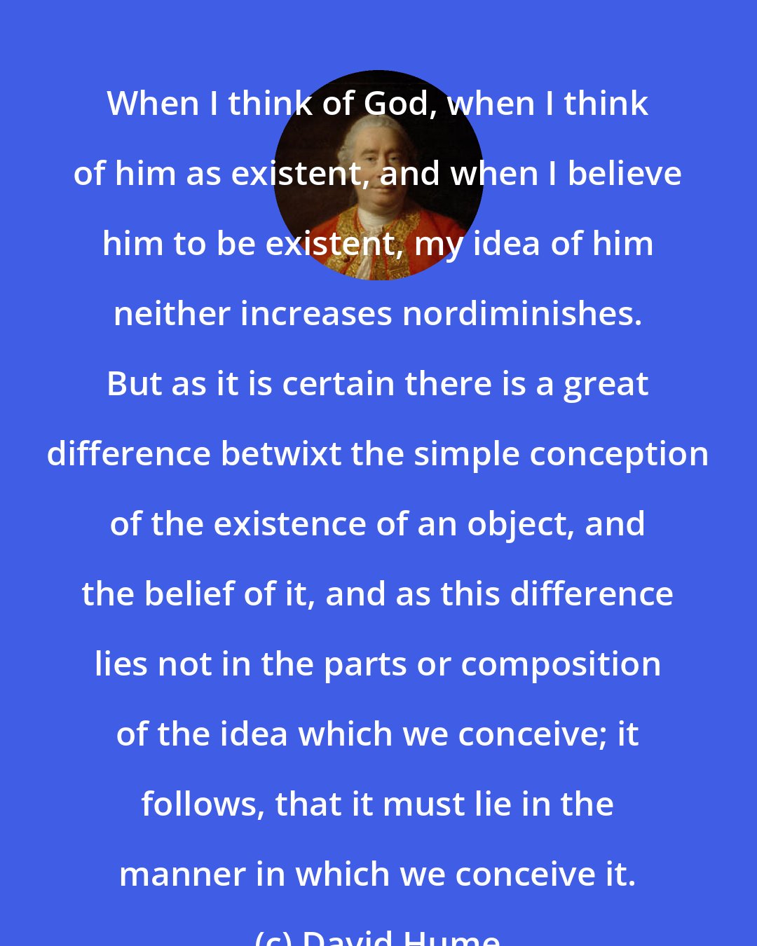 David Hume: When I think of God, when I think of him as existent, and when I believe him to be existent, my idea of him neither increases nordiminishes. But as it is certain there is a great difference betwixt the simple conception of the existence of an object, and the belief of it, and as this difference lies not in the parts or composition of the idea which we conceive; it follows, that it must lie in the manner in which we conceive it.