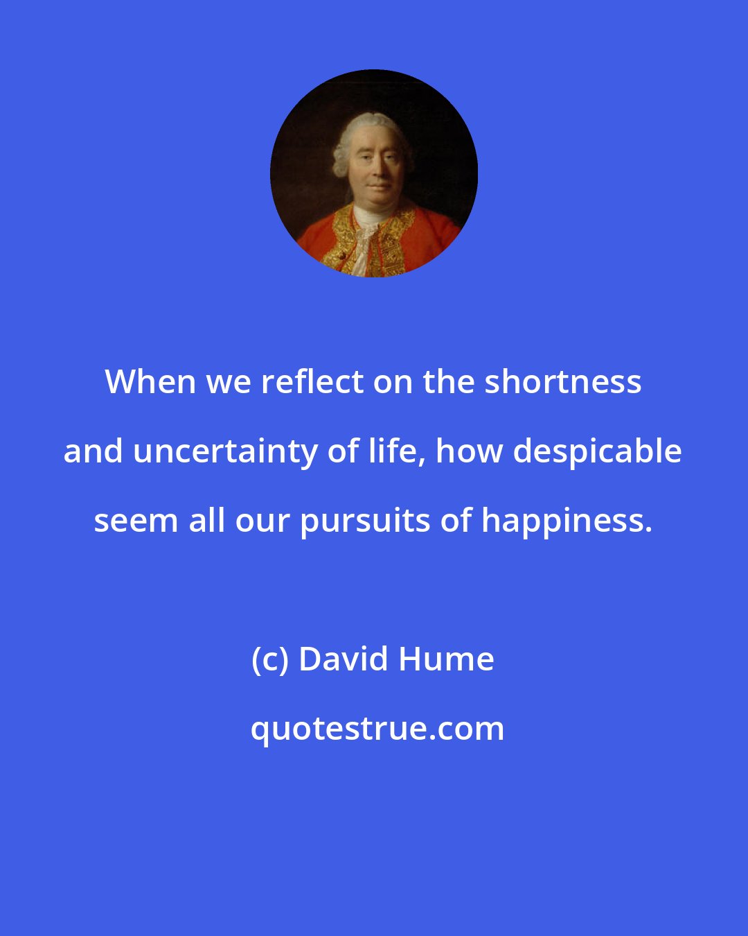 David Hume: When we reflect on the shortness and uncertainty of life, how despicable seem all our pursuits of happiness.