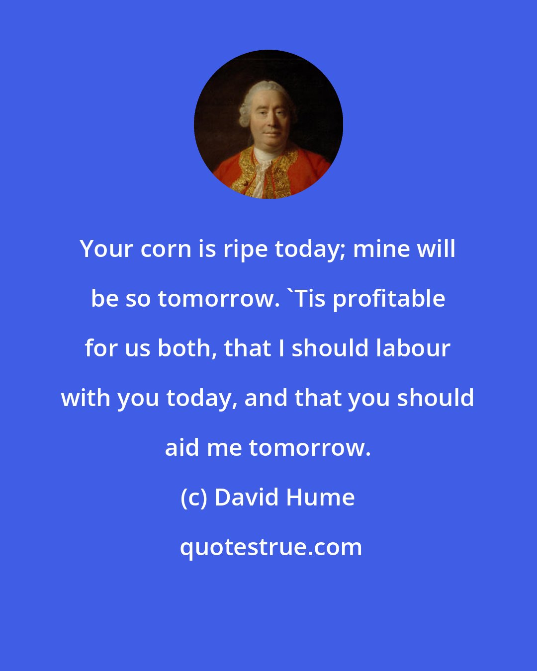 David Hume: Your corn is ripe today; mine will be so tomorrow. 'Tis profitable for us both, that I should labour with you today, and that you should aid me tomorrow.