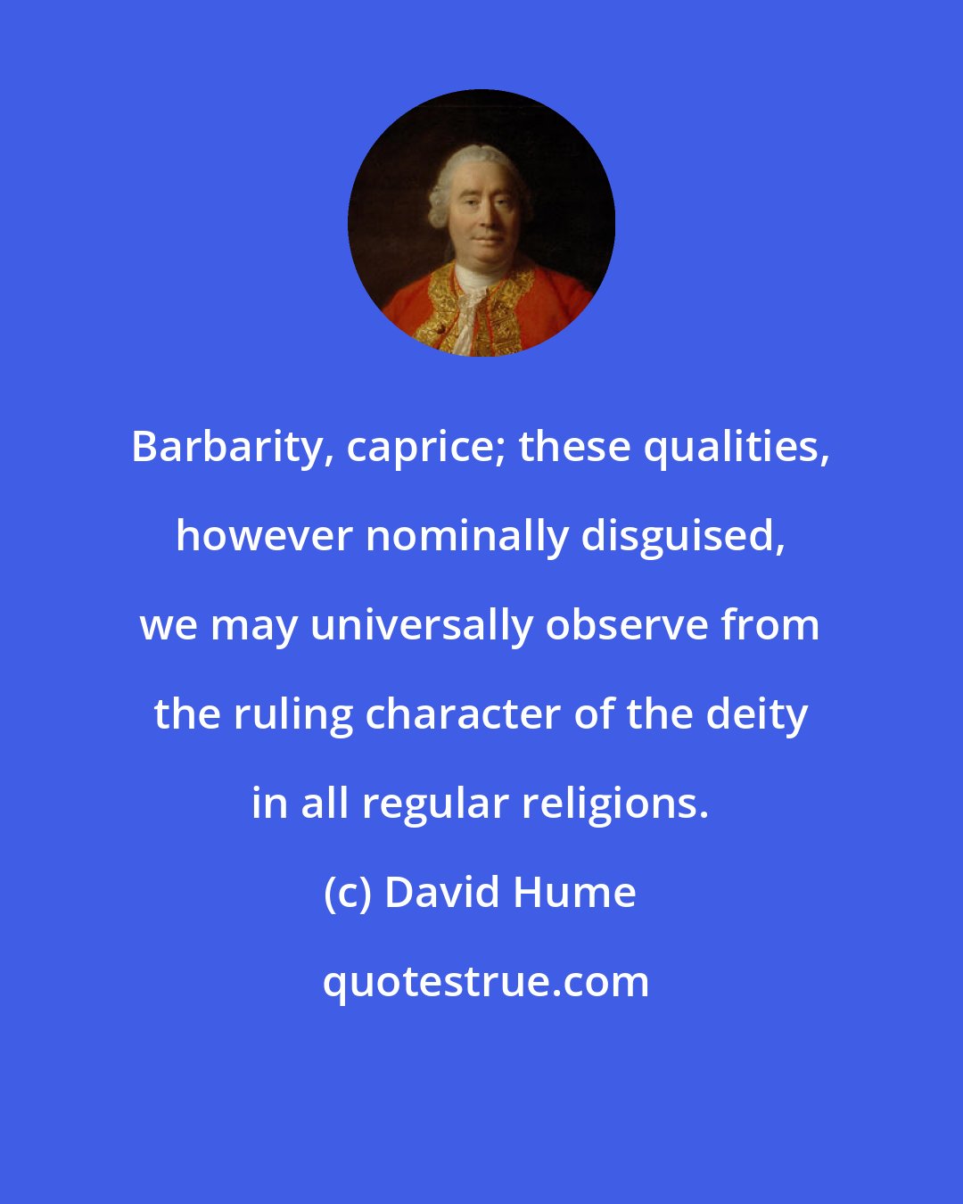 David Hume: Barbarity, caprice; these qualities, however nominally disguised, we may universally observe from the ruling character of the deity in all regular religions.