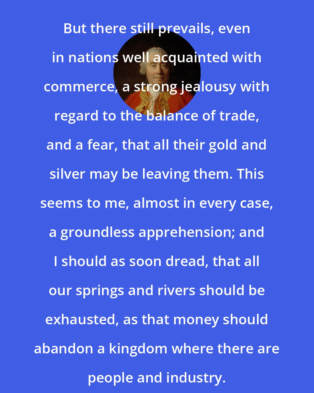 David Hume: But there still prevails, even in nations well acquainted with commerce, a strong jealousy with regard to the balance of trade, and a fear, that all their gold and silver may be leaving them. This seems to me, almost in every case, a groundless apprehension; and I should as soon dread, that all our springs and rivers should be exhausted, as that money should abandon a kingdom where there are people and industry.