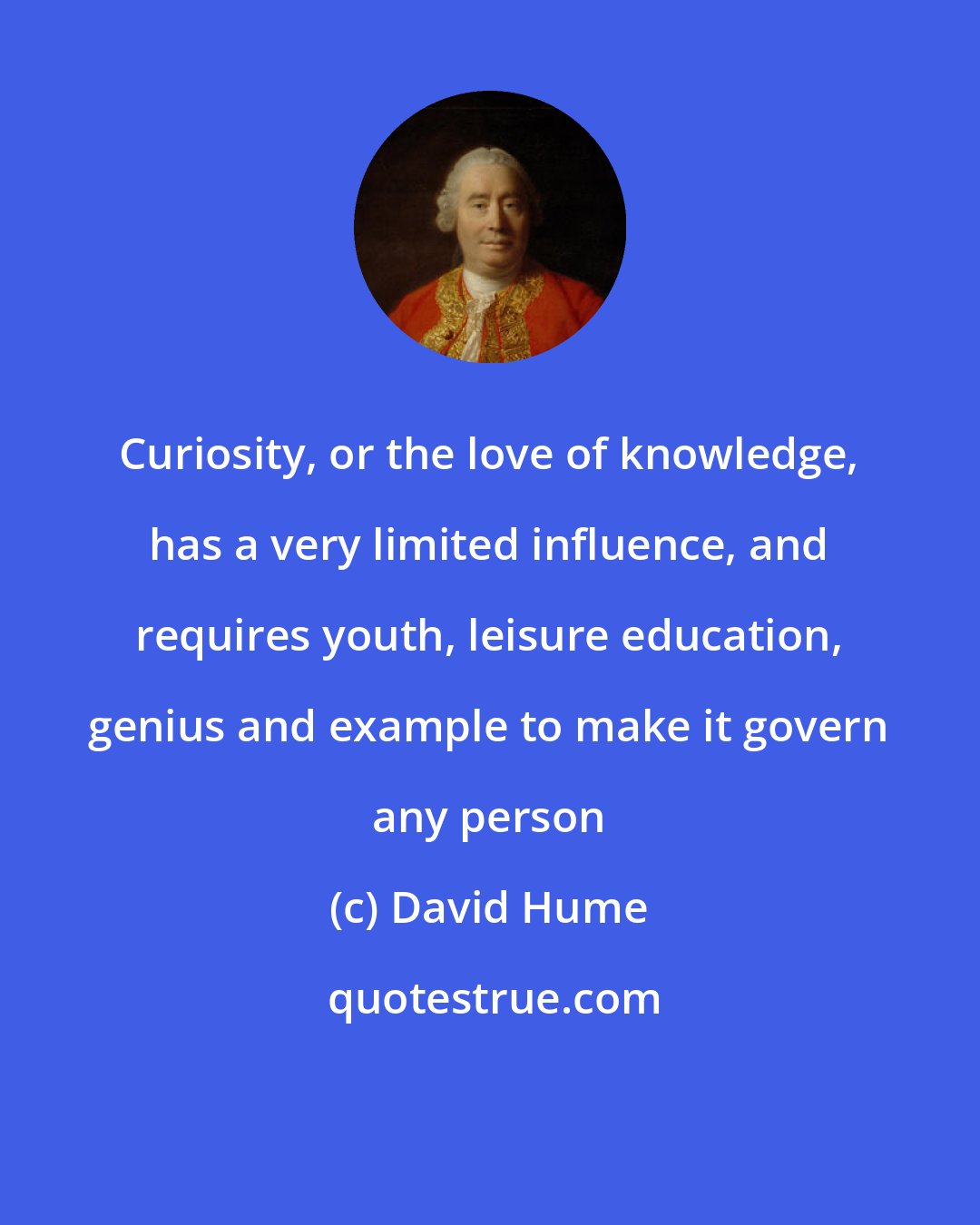 David Hume: Curiosity, or the love of knowledge, has a very limited influence, and requires youth, leisure education, genius and example to make it govern any person