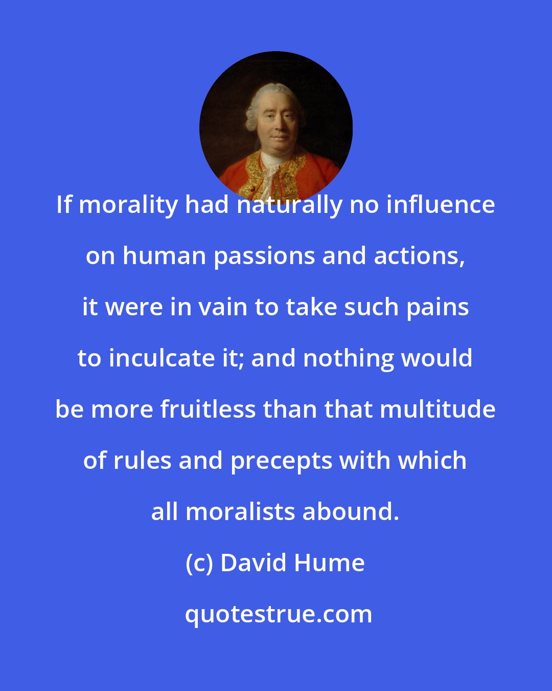 David Hume: If morality had naturally no influence on human passions and actions, it were in vain to take such pains to inculcate it; and nothing would be more fruitless than that multitude of rules and precepts with which all moralists abound.