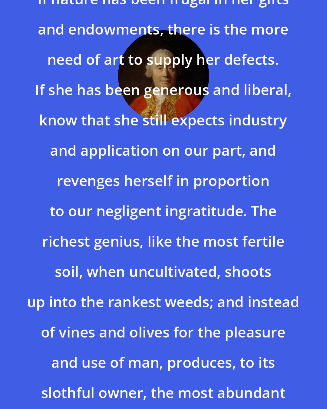 David Hume: If nature has been frugal in her gifts and endowments, there is the more need of art to supply her defects. If she has been generous and liberal, know that she still expects industry and application on our part, and revenges herself in proportion to our negligent ingratitude. The richest genius, like the most fertile soil, when uncultivated, shoots up into the rankest weeds; and instead of vines and olives for the pleasure and use of man, produces, to its slothful owner, the most abundant crop of poisons.