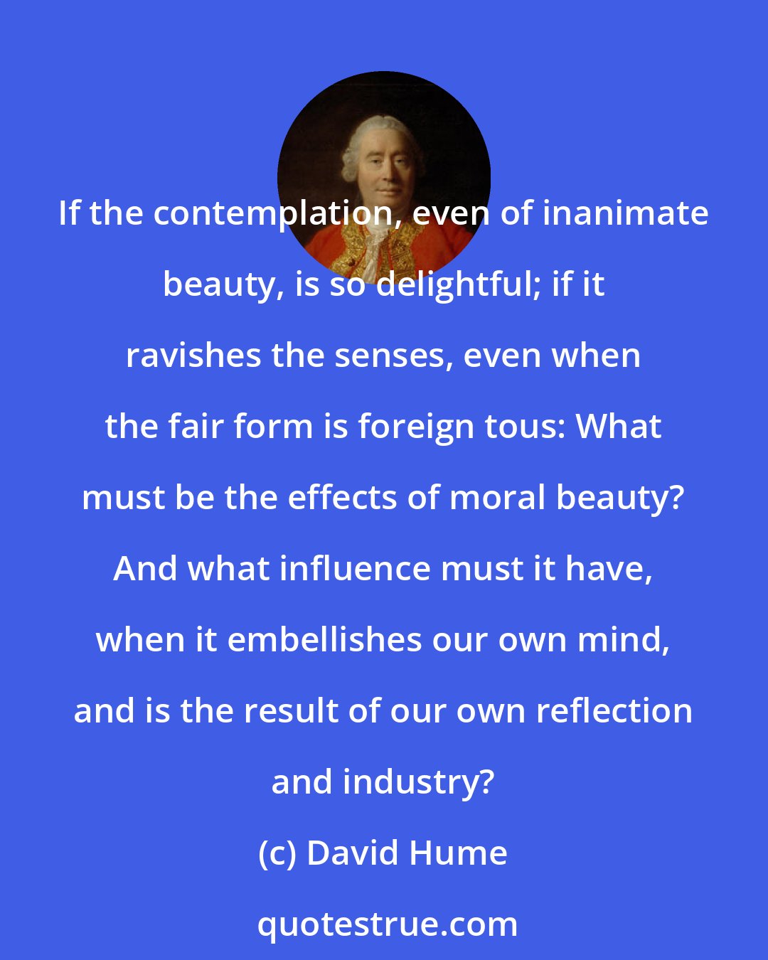 David Hume: If the contemplation, even of inanimate beauty, is so delightful; if it ravishes the senses, even when the fair form is foreign tous: What must be the effects of moral beauty? And what influence must it have, when it embellishes our own mind, and is the result of our own reflection and industry?