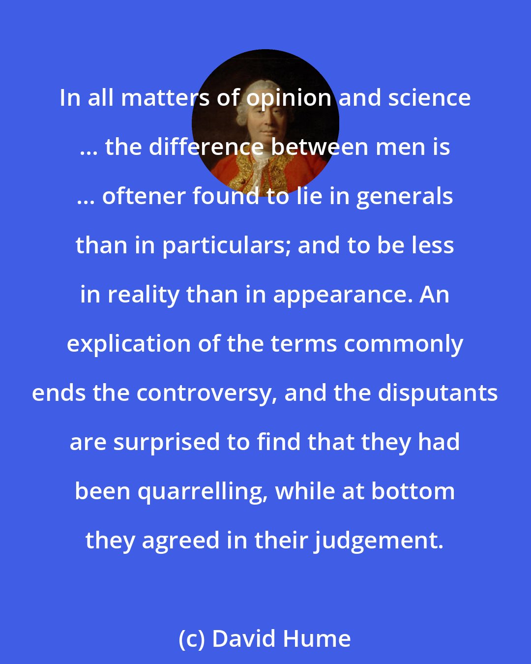 David Hume: In all matters of opinion and science ... the difference between men is ... oftener found to lie in generals than in particulars; and to be less in reality than in appearance. An explication of the terms commonly ends the controversy, and the disputants are surprised to find that they had been quarrelling, while at bottom they agreed in their judgement.