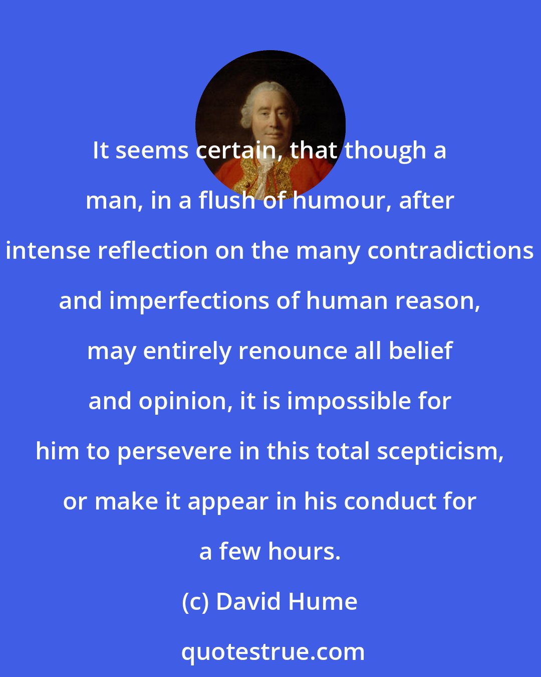 David Hume: It seems certain, that though a man, in a flush of humour, after intense reflection on the many contradictions and imperfections of human reason, may entirely renounce all belief and opinion, it is impossible for him to persevere in this total scepticism, or make it appear in his conduct for a few hours.