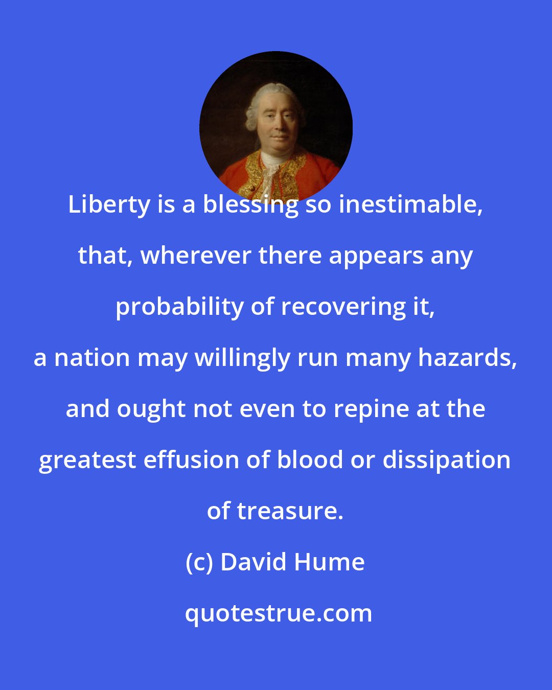 David Hume: Liberty is a blessing so inestimable, that, wherever there appears any probability of recovering it, a nation may willingly run many hazards, and ought not even to repine at the greatest effusion of blood or dissipation of treasure.