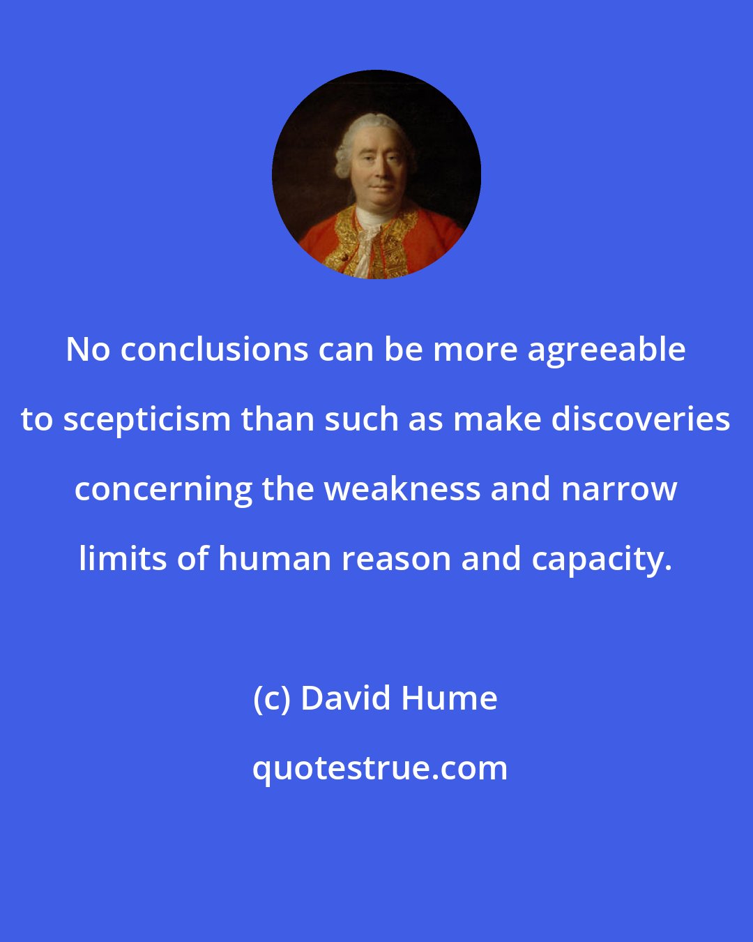 David Hume: No conclusions can be more agreeable to scepticism than such as make discoveries concerning the weakness and narrow limits of human reason and capacity.