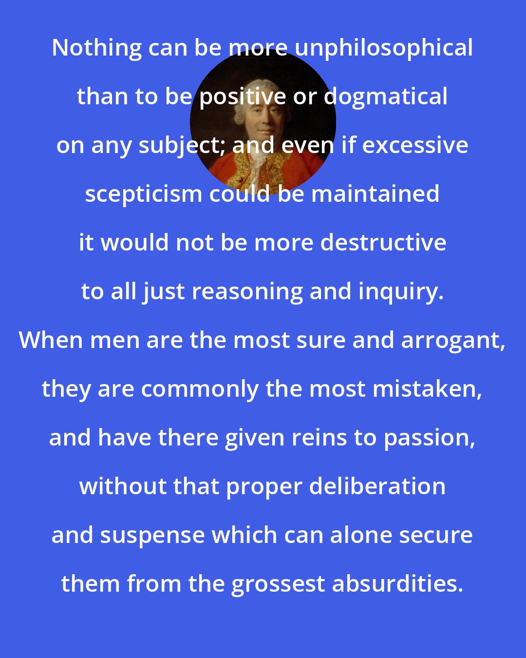 David Hume: Nothing can be more unphilosophical than to be positive or dogmatical on any subject; and even if excessive scepticism could be maintained it would not be more destructive to all just reasoning and inquiry. When men are the most sure and arrogant, they are commonly the most mistaken, and have there given reins to passion, without that proper deliberation and suspense which can alone secure them from the grossest absurdities.