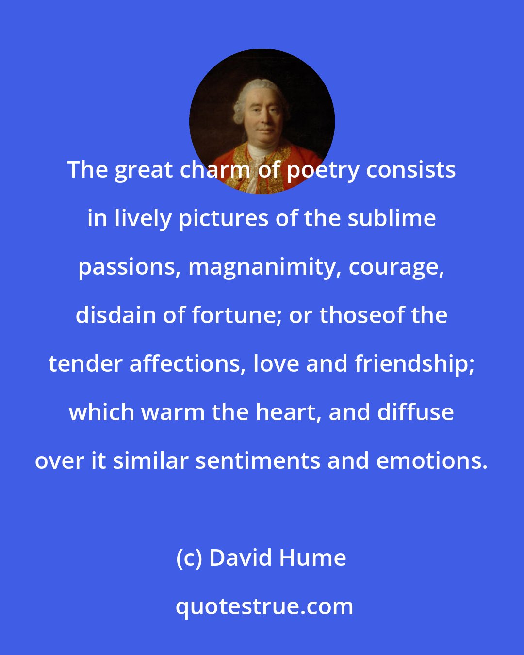 David Hume: The great charm of poetry consists in lively pictures of the sublime passions, magnanimity, courage, disdain of fortune; or thoseof the tender affections, love and friendship; which warm the heart, and diffuse over it similar sentiments and emotions.