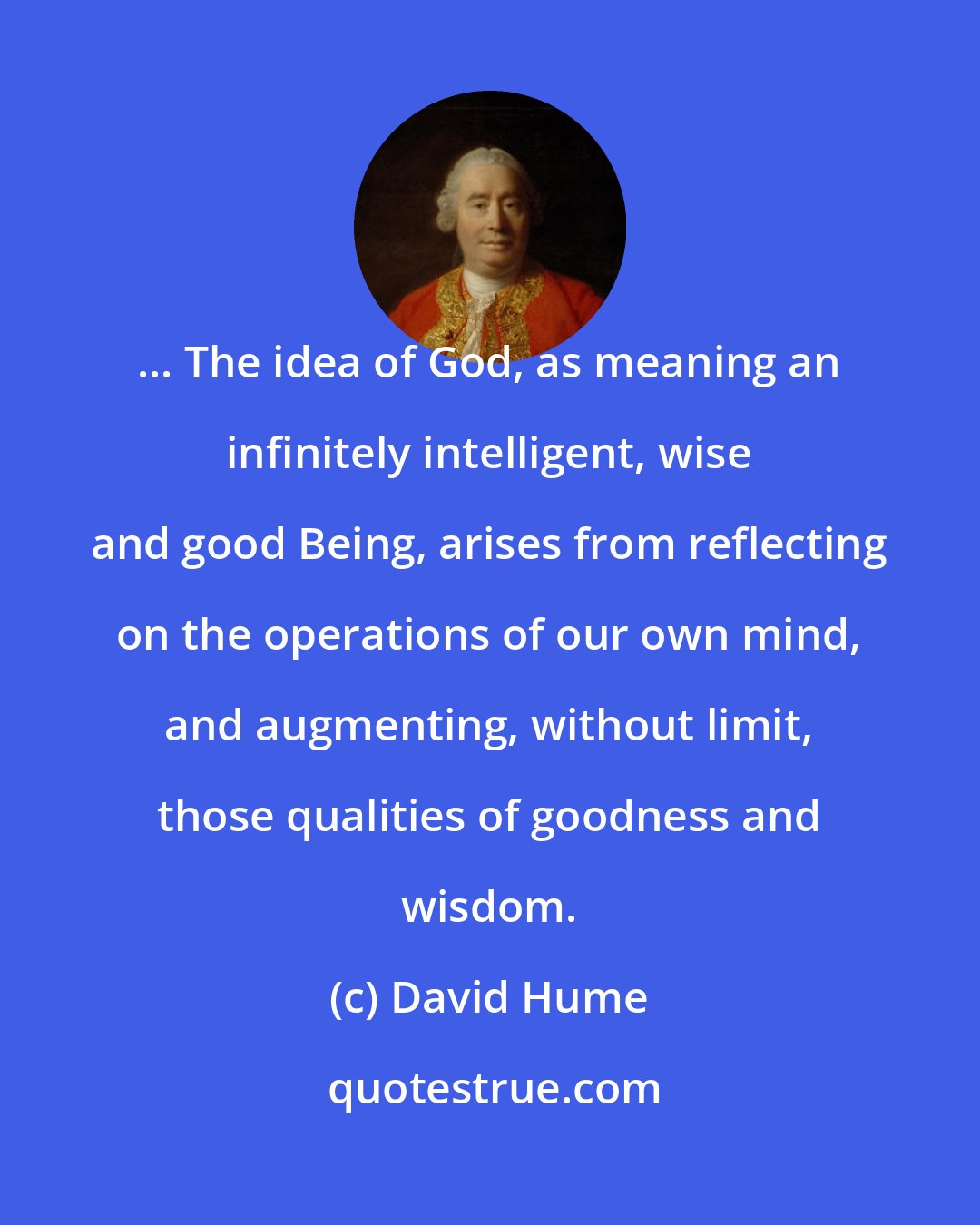 David Hume: ... The idea of God, as meaning an infinitely intelligent, wise and good Being, arises from reflecting on the operations of our own mind, and augmenting, without limit, those qualities of goodness and wisdom.