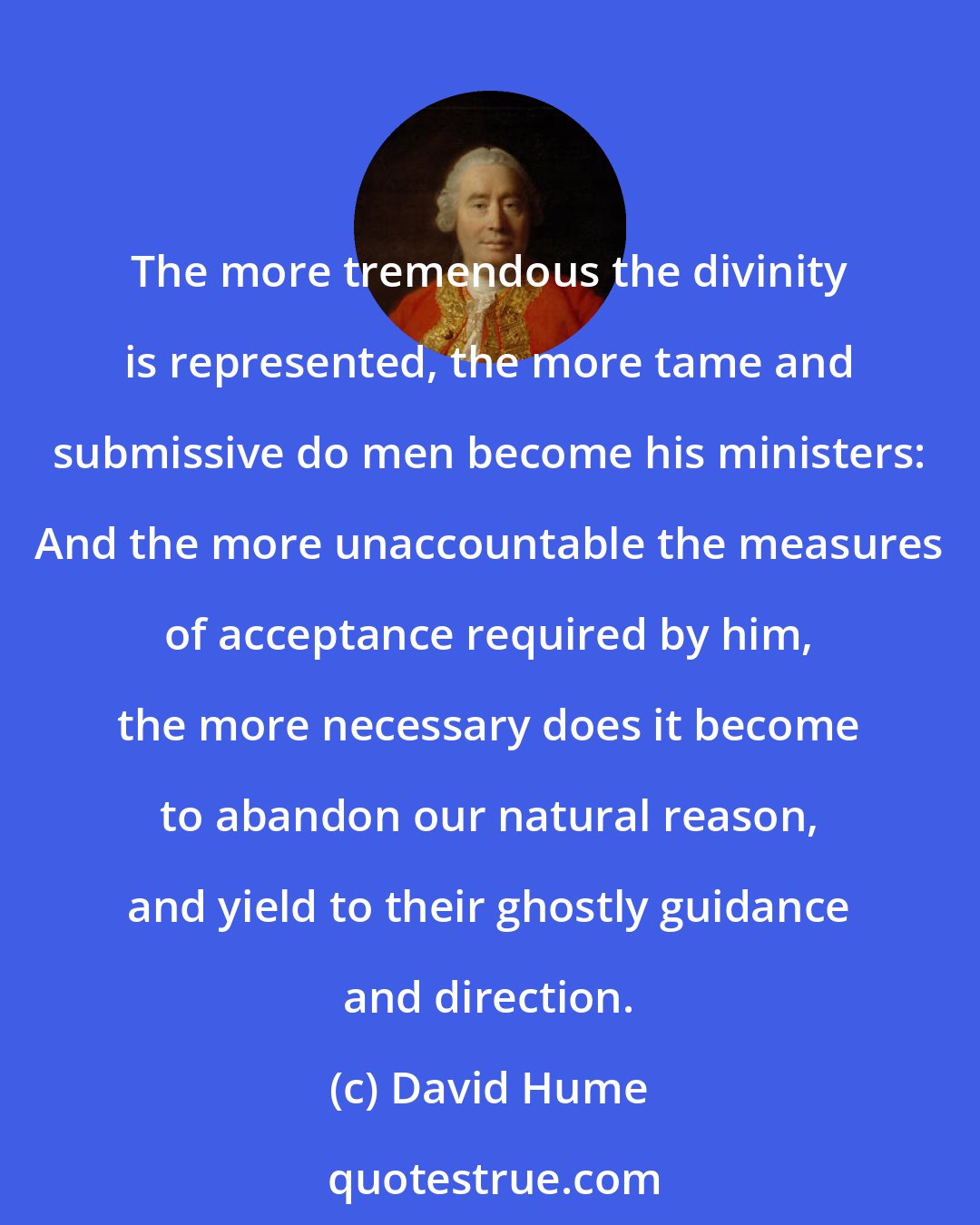 David Hume: The more tremendous the divinity is represented, the more tame and submissive do men become his ministers: And the more unaccountable the measures of acceptance required by him, the more necessary does it become to abandon our natural reason, and yield to their ghostly guidance and direction.