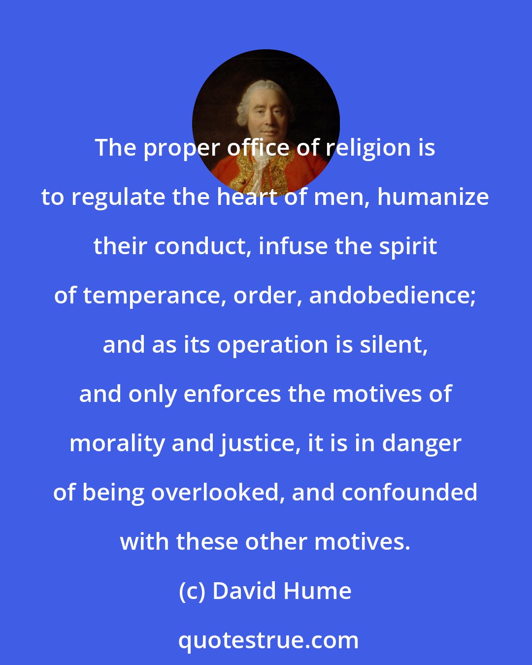 David Hume: The proper office of religion is to regulate the heart of men, humanize their conduct, infuse the spirit of temperance, order, andobedience; and as its operation is silent, and only enforces the motives of morality and justice, it is in danger of being overlooked, and confounded with these other motives.