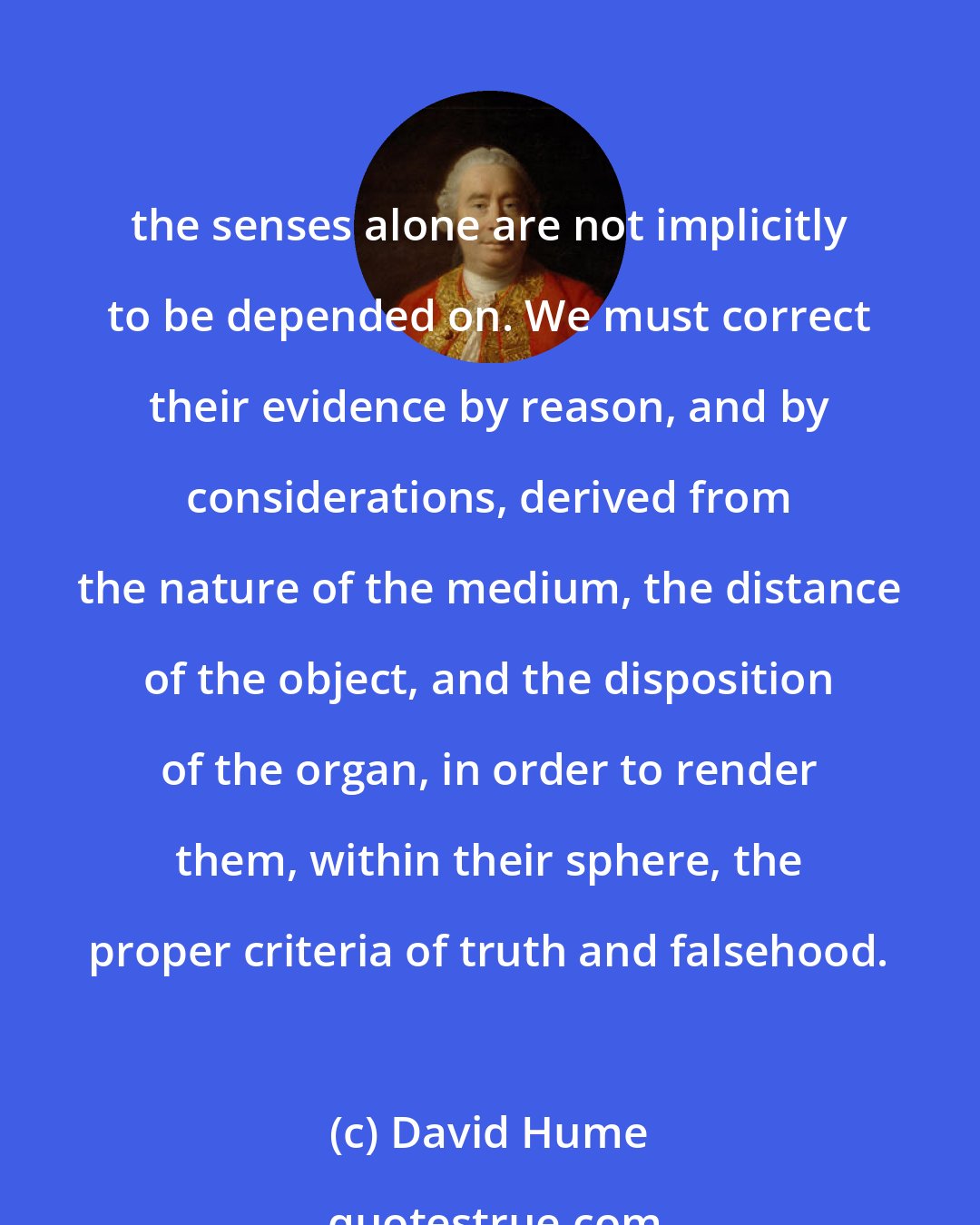 David Hume: the senses alone are not implicitly to be depended on. We must correct their evidence by reason, and by considerations, derived from the nature of the medium, the distance of the object, and the disposition of the organ, in order to render them, within their sphere, the proper criteria of truth and falsehood.