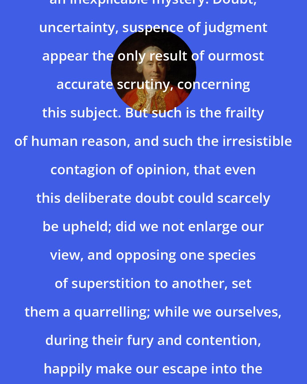 David Hume: The whole is a riddle, an enigma, an inexplicable mystery. Doubt, uncertainty, suspence of judgment appear the only result of ourmost accurate scrutiny, concerning this subject. But such is the frailty of human reason, and such the irresistible contagion of opinion, that even this deliberate doubt could scarcely be upheld; did we not enlarge our view, and opposing one species of superstition to another, set them a quarrelling; while we ourselves, during their fury and contention, happily make our escape into the calm, though obscure, regions of philosophy.