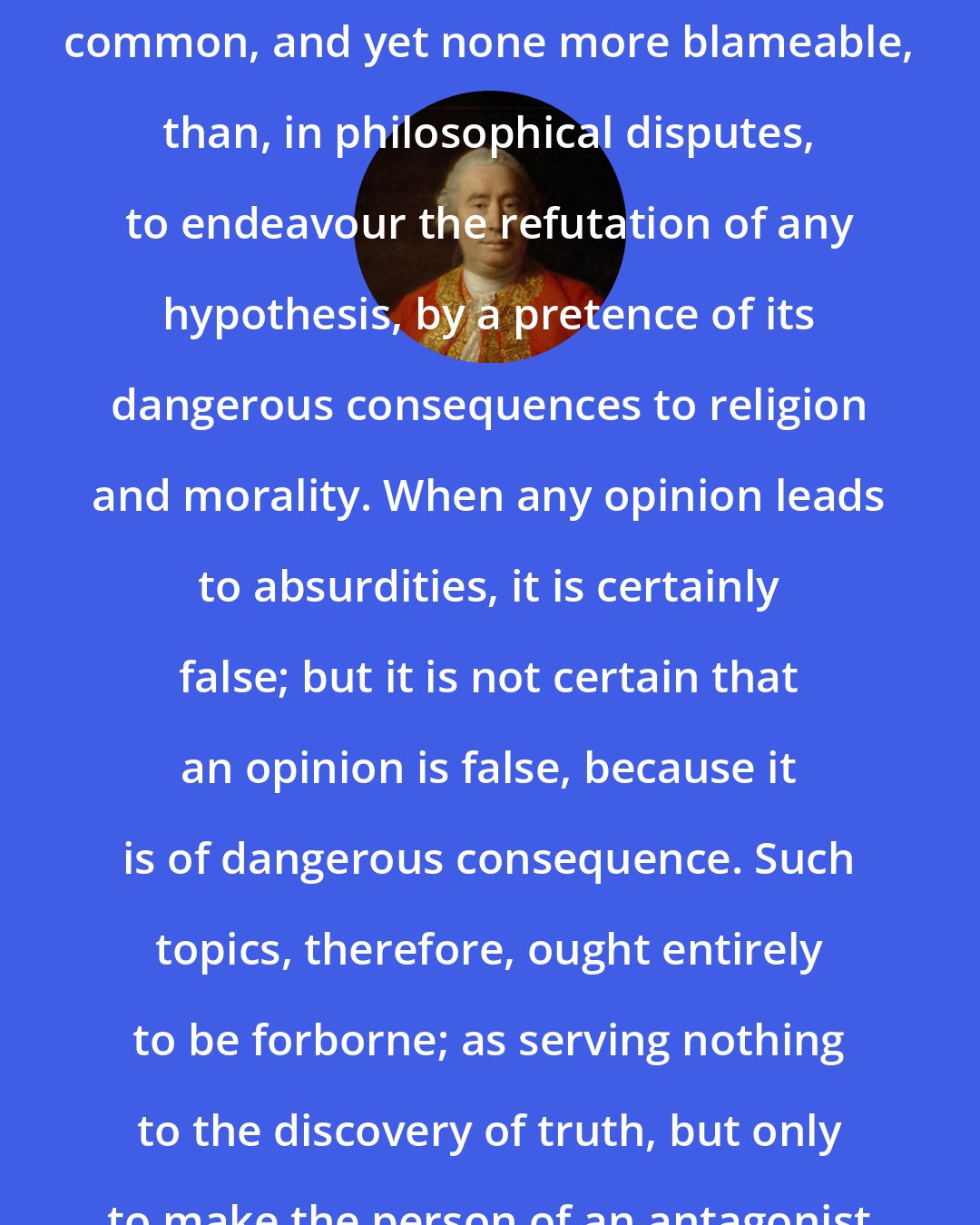 David Hume: THERE is no method of reasoning more common, and yet none more blameable, than, in philosophical disputes, to endeavour the refutation of any hypothesis, by a pretence of its dangerous consequences to religion and morality. When any opinion leads to absurdities, it is certainly false; but it is not certain that an opinion is false, because it is of dangerous consequence. Such topics, therefore, ought entirely to be forborne; as serving nothing to the discovery of truth, but only to make the person of an antagonist odious.