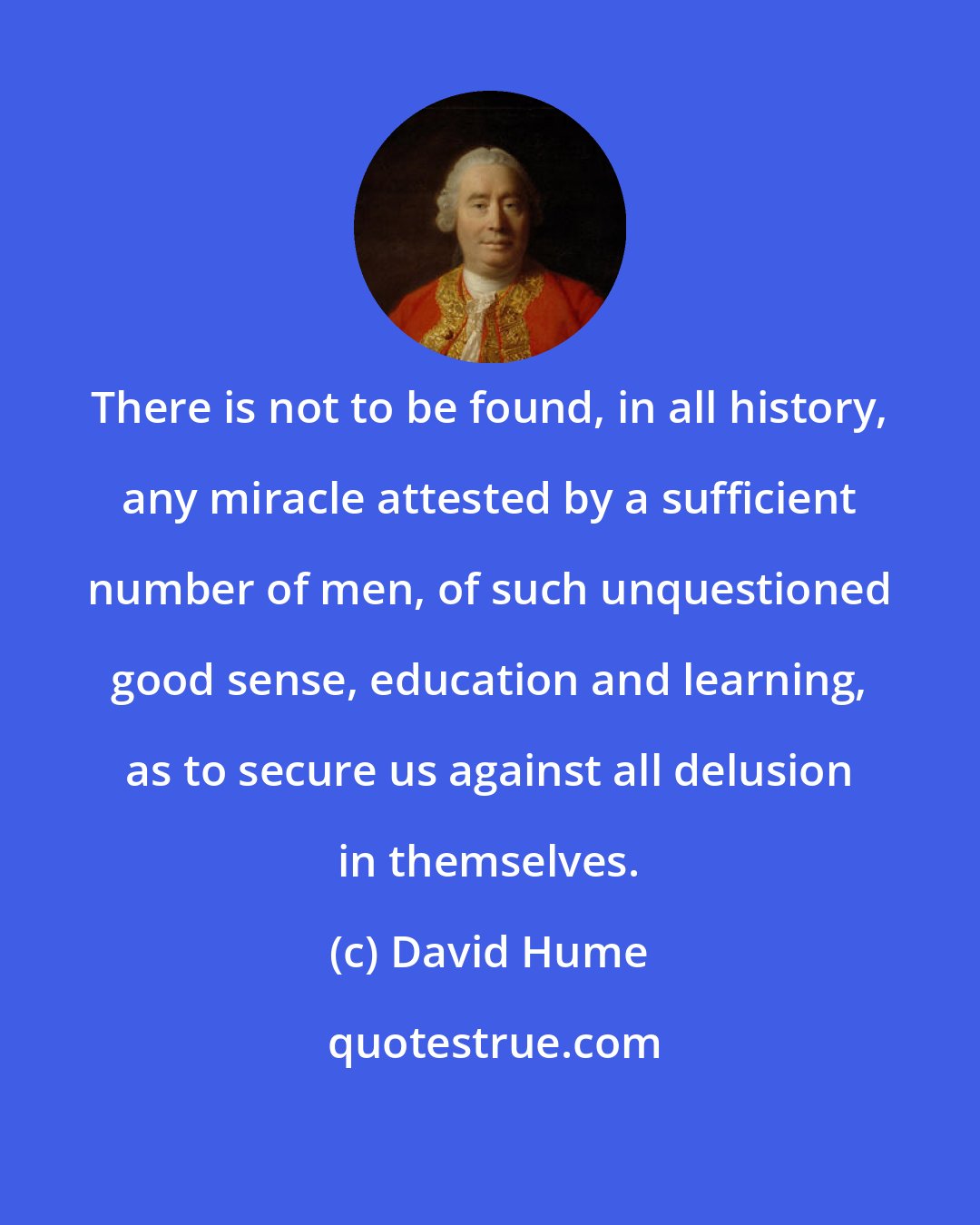 David Hume: There is not to be found, in all history, any miracle attested by a sufficient number of men, of such unquestioned good sense, education and learning, as to secure us against all delusion in themselves.