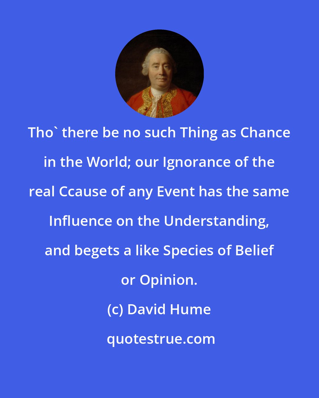 David Hume: Tho' there be no such Thing as Chance in the World; our Ignorance of the real Ccause of any Event has the same Influence on the Understanding, and begets a like Species of Belief or Opinion.