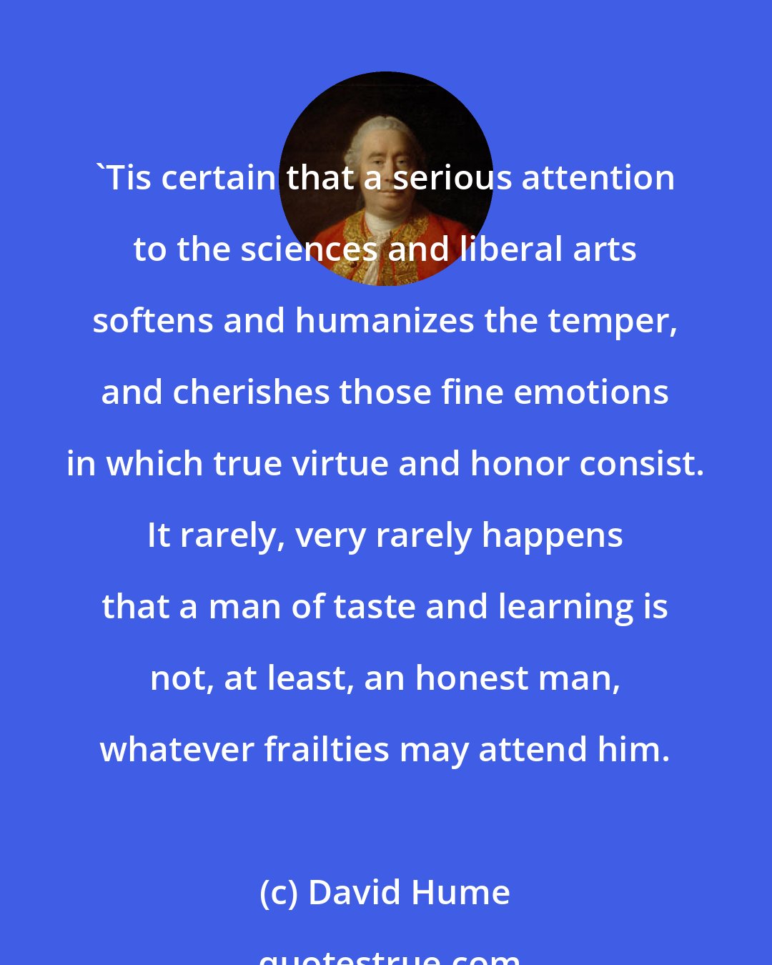 David Hume: 'Tis certain that a serious attention to the sciences and liberal arts softens and humanizes the temper, and cherishes those fine emotions in which true virtue and honor consist. It rarely, very rarely happens that a man of taste and learning is not, at least, an honest man, whatever frailties may attend him.