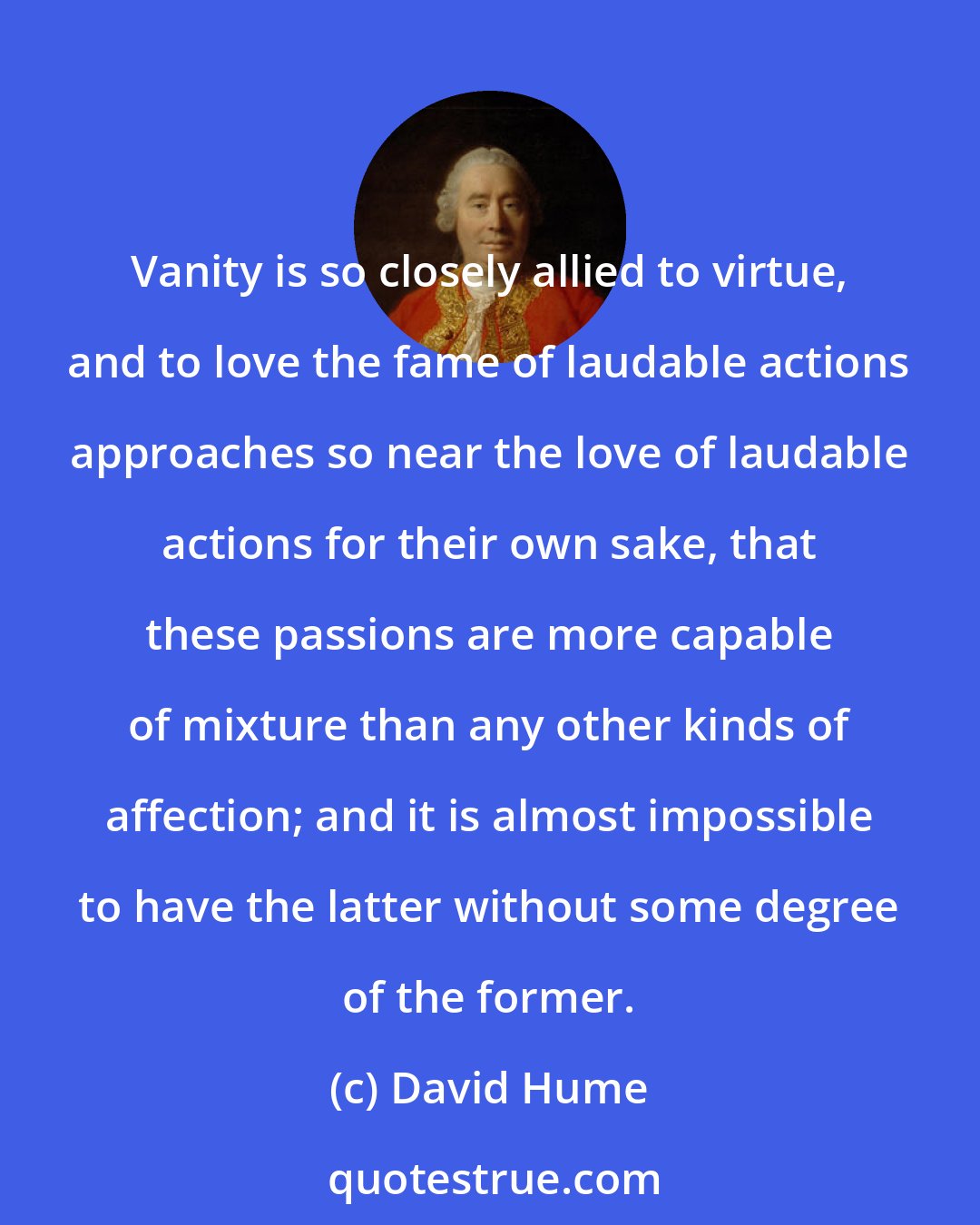 David Hume: Vanity is so closely allied to virtue, and to love the fame of laudable actions approaches so near the love of laudable actions for their own sake, that these passions are more capable of mixture than any other kinds of affection; and it is almost impossible to have the latter without some degree of the former.