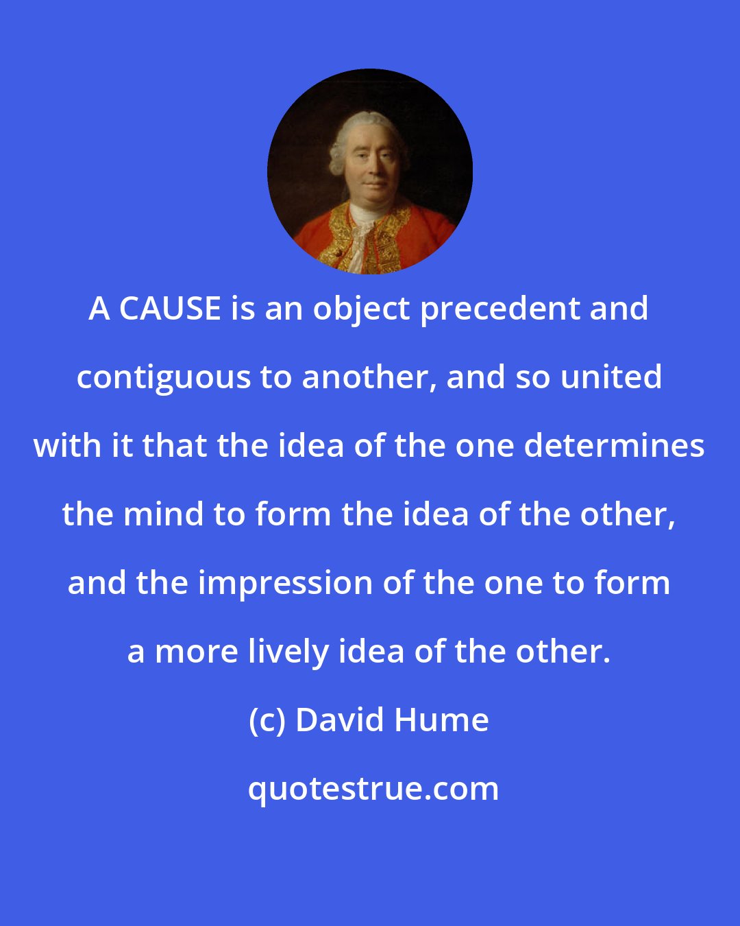 David Hume: A CAUSE is an object precedent and contiguous to another, and so united with it that the idea of the one determines the mind to form the idea of the other, and the impression of the one to form a more lively idea of the other.