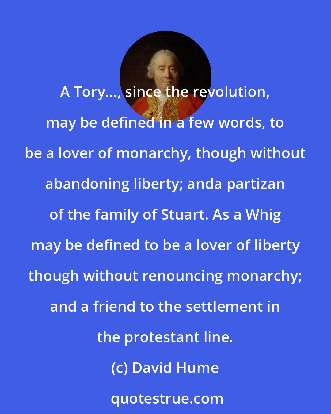 David Hume: A Tory..., since the revolution, may be defined in a few words, to be a lover of monarchy, though without abandoning liberty; anda partizan of the family of Stuart. As a Whig may be defined to be a lover of liberty though without renouncing monarchy; and a friend to the settlement in the protestant line.