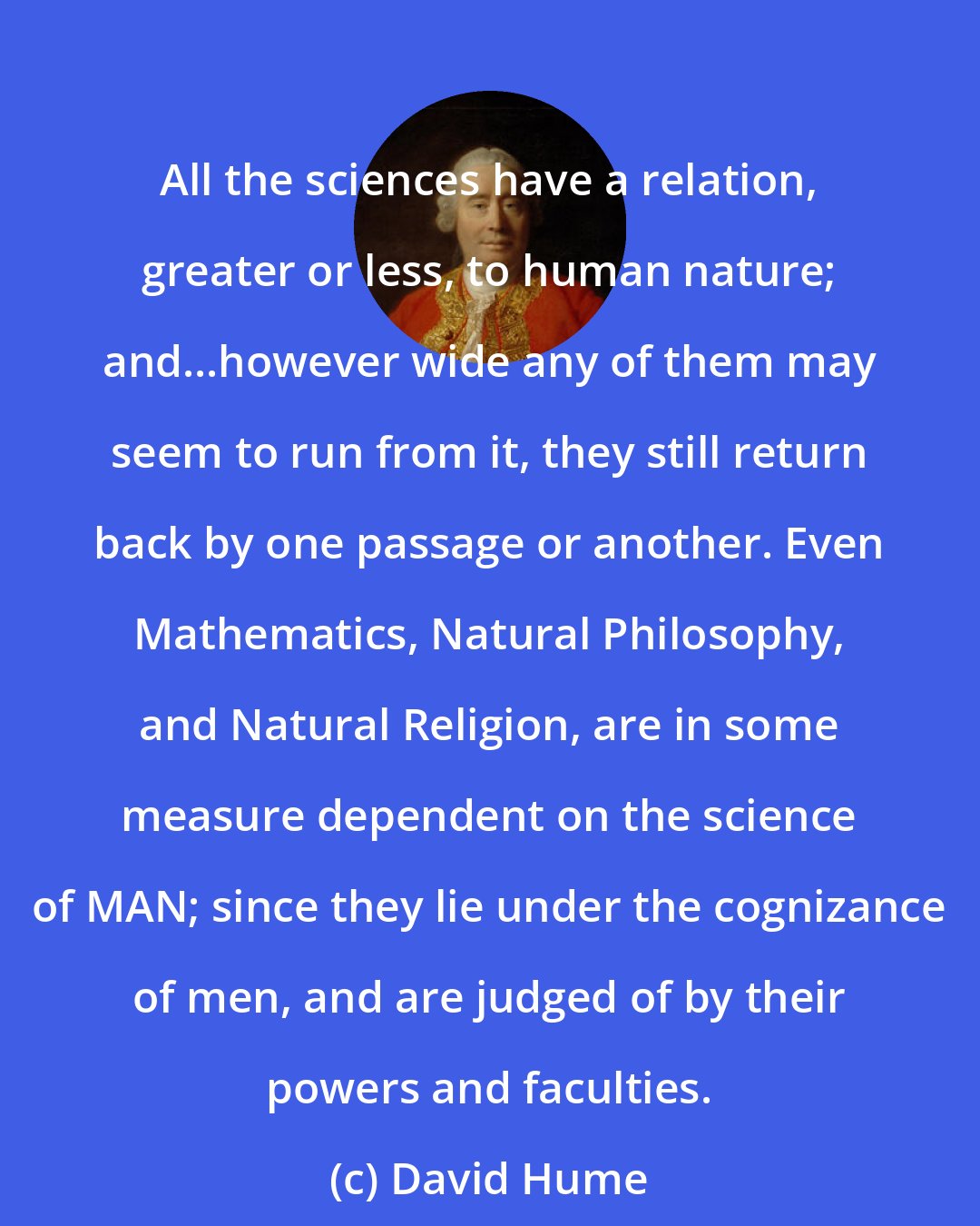 David Hume: All the sciences have a relation, greater or less, to human nature; and...however wide any of them may seem to run from it, they still return back by one passage or another. Even Mathematics, Natural Philosophy, and Natural Religion, are in some measure dependent on the science of MAN; since they lie under the cognizance of men, and are judged of by their powers and faculties.