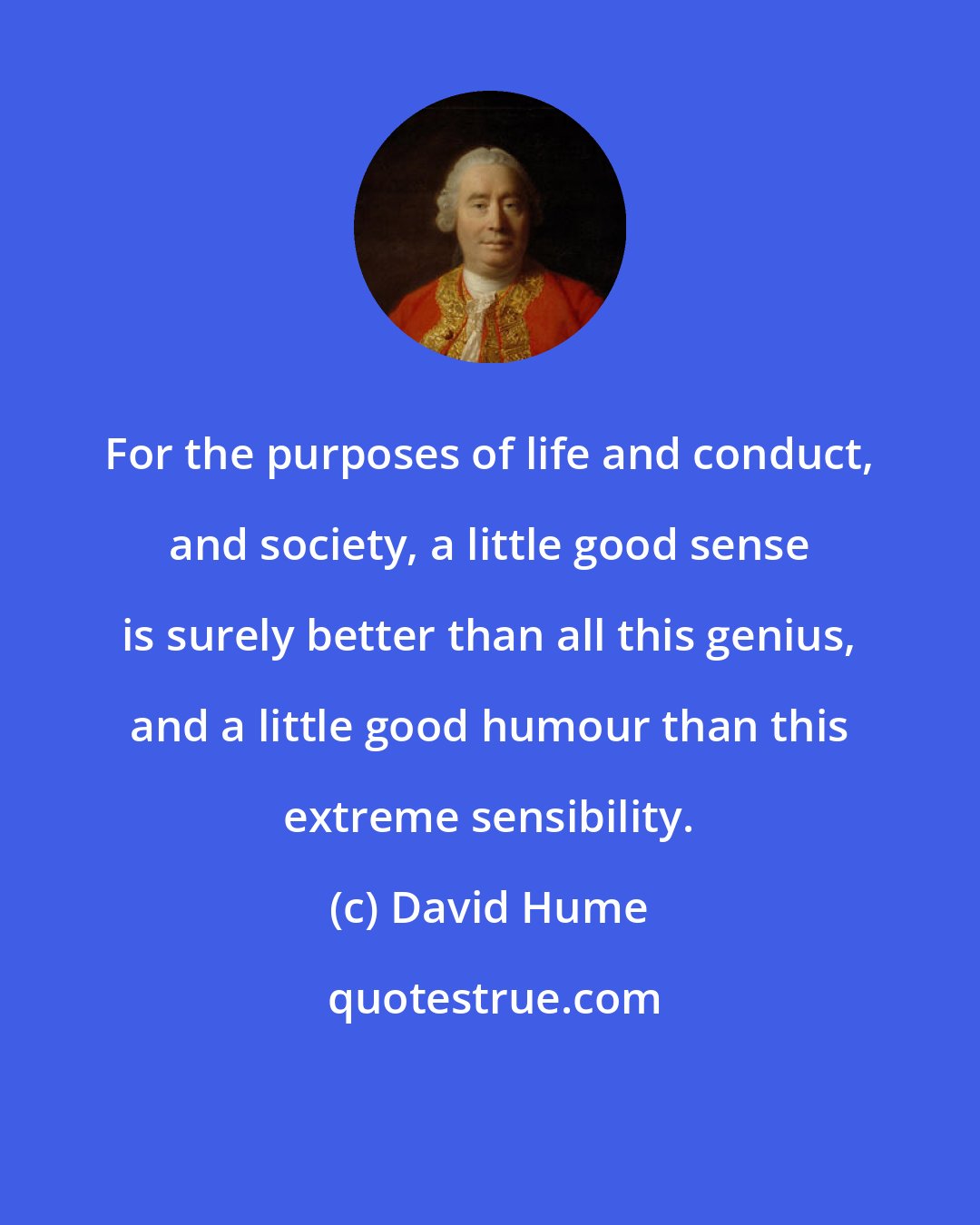 David Hume: For the purposes of life and conduct, and society, a little good sense is surely better than all this genius, and a little good humour than this extreme sensibility.