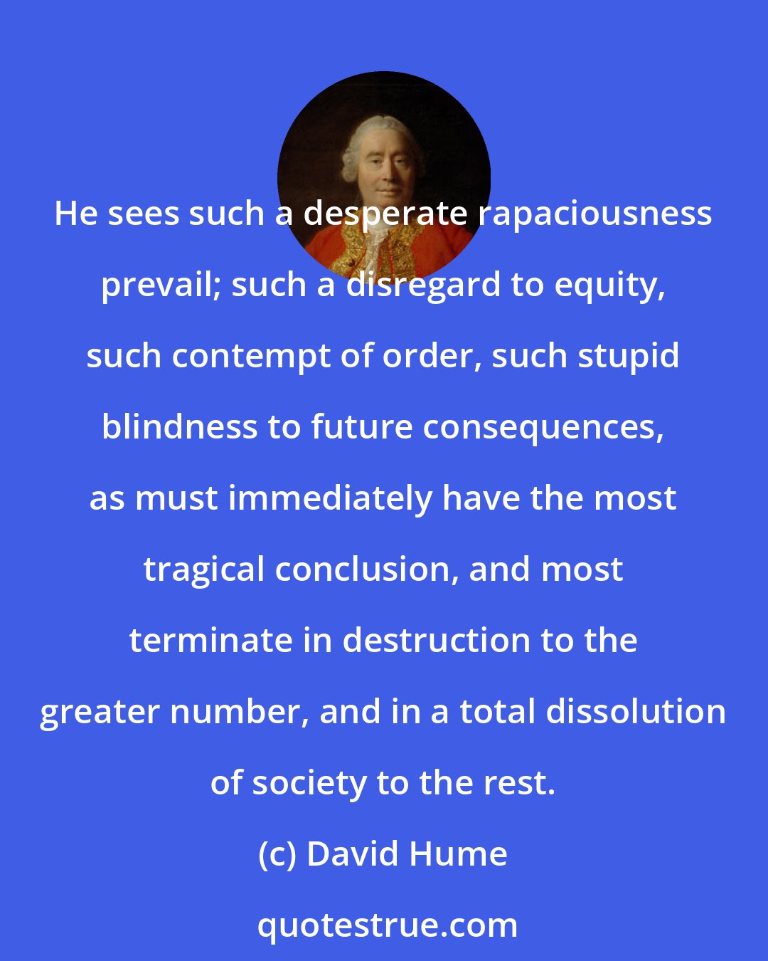 David Hume: He sees such a desperate rapaciousness prevail; such a disregard to equity, such contempt of order, such stupid blindness to future consequences, as must immediately have the most tragical conclusion, and most terminate in destruction to the greater number, and in a total dissolution of society to the rest.