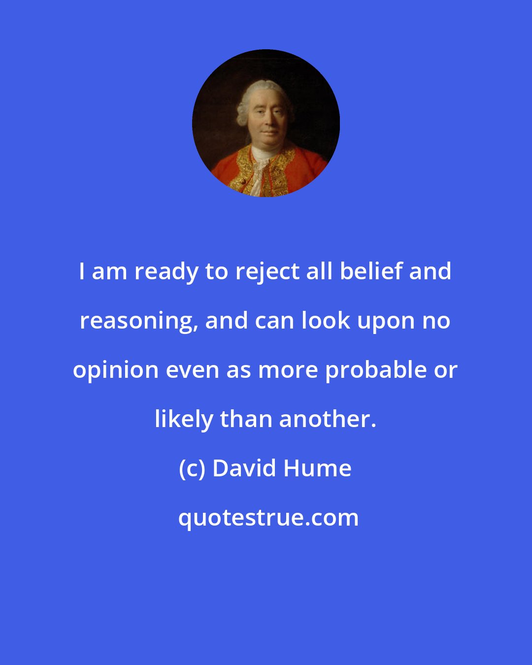 David Hume: I am ready to reject all belief and reasoning, and can look upon no opinion even as more probable or likely than another.