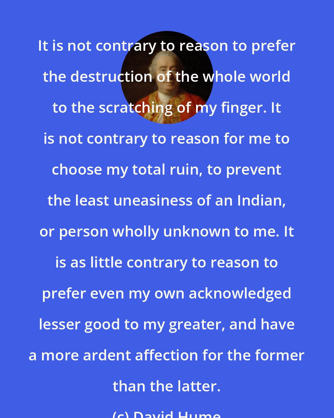 David Hume: It is not contrary to reason to prefer the destruction of the whole world to the scratching of my finger. It is not contrary to reason for me to choose my total ruin, to prevent the least uneasiness of an Indian, or person wholly unknown to me. It is as little contrary to reason to prefer even my own acknowledged lesser good to my greater, and have a more ardent affection for the former than the latter.