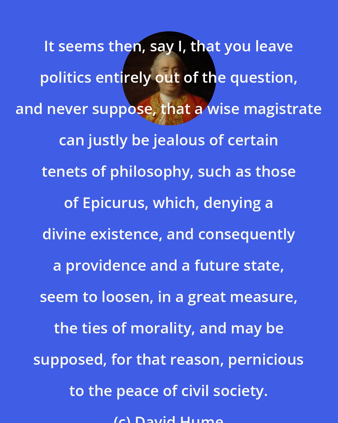 David Hume: It seems then, say I, that you leave politics entirely out of the question, and never suppose, that a wise magistrate can justly be jealous of certain tenets of philosophy, such as those of Epicurus, which, denying a divine existence, and consequently a providence and a future state, seem to loosen, in a great measure, the ties of morality, and may be supposed, for that reason, pernicious to the peace of civil society.