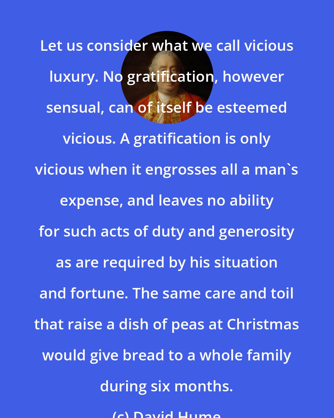 David Hume: Let us consider what we call vicious luxury. No gratification, however sensual, can of itself be esteemed vicious. A gratification is only vicious when it engrosses all a man's expense, and leaves no ability for such acts of duty and generosity as are required by his situation and fortune. The same care and toil that raise a dish of peas at Christmas would give bread to a whole family during six months.