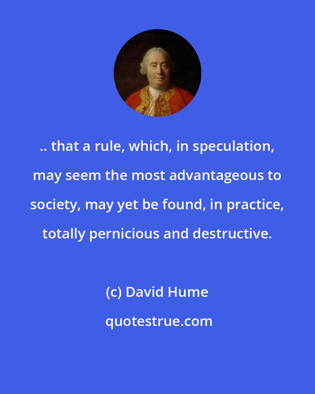 David Hume: .. that a rule, which, in speculation, may seem the most advantageous to society, may yet be found, in practice, totally pernicious and destructive.