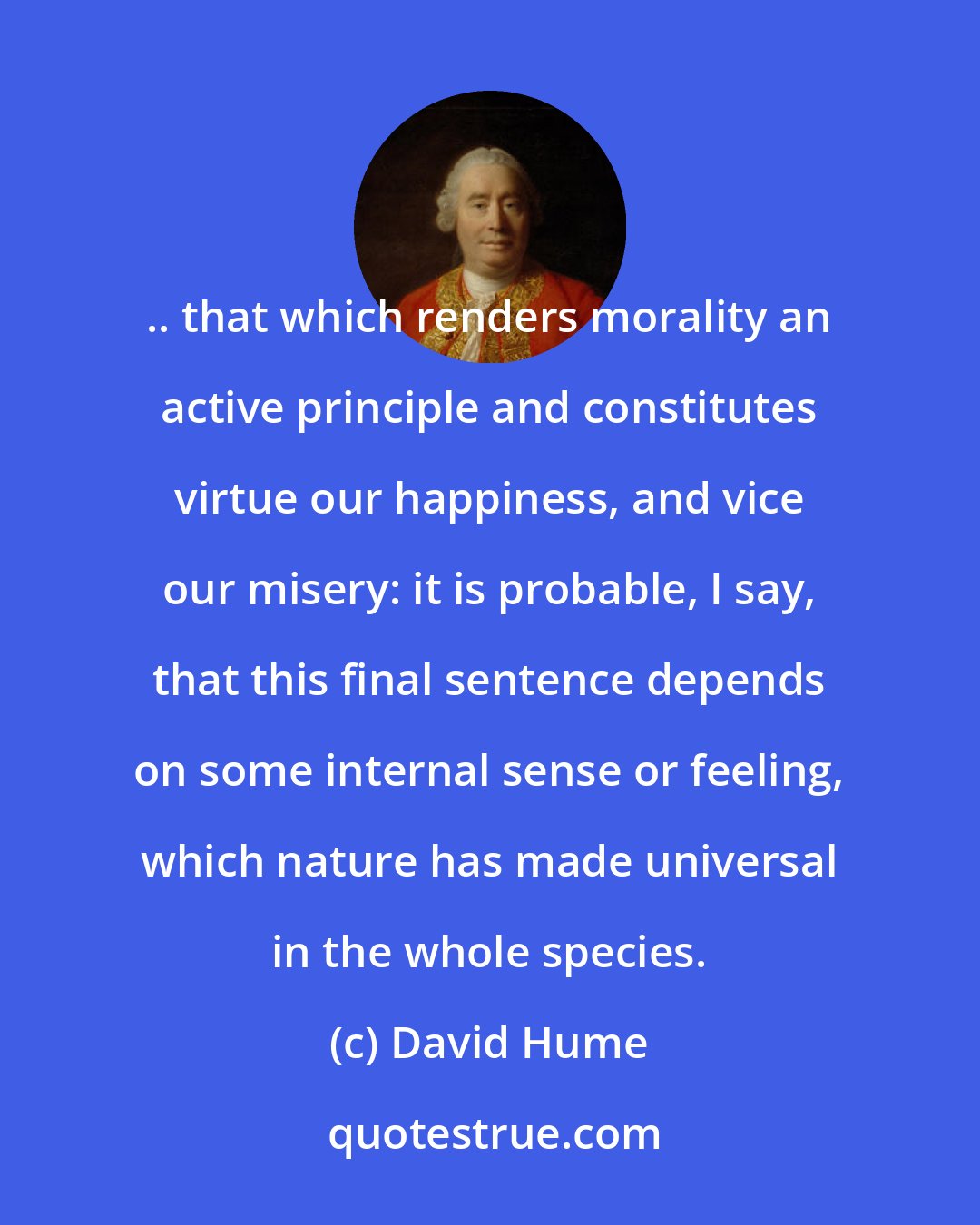 David Hume: .. that which renders morality an active principle and constitutes virtue our happiness, and vice our misery: it is probable, I say, that this final sentence depends on some internal sense or feeling, which nature has made universal in the whole species.