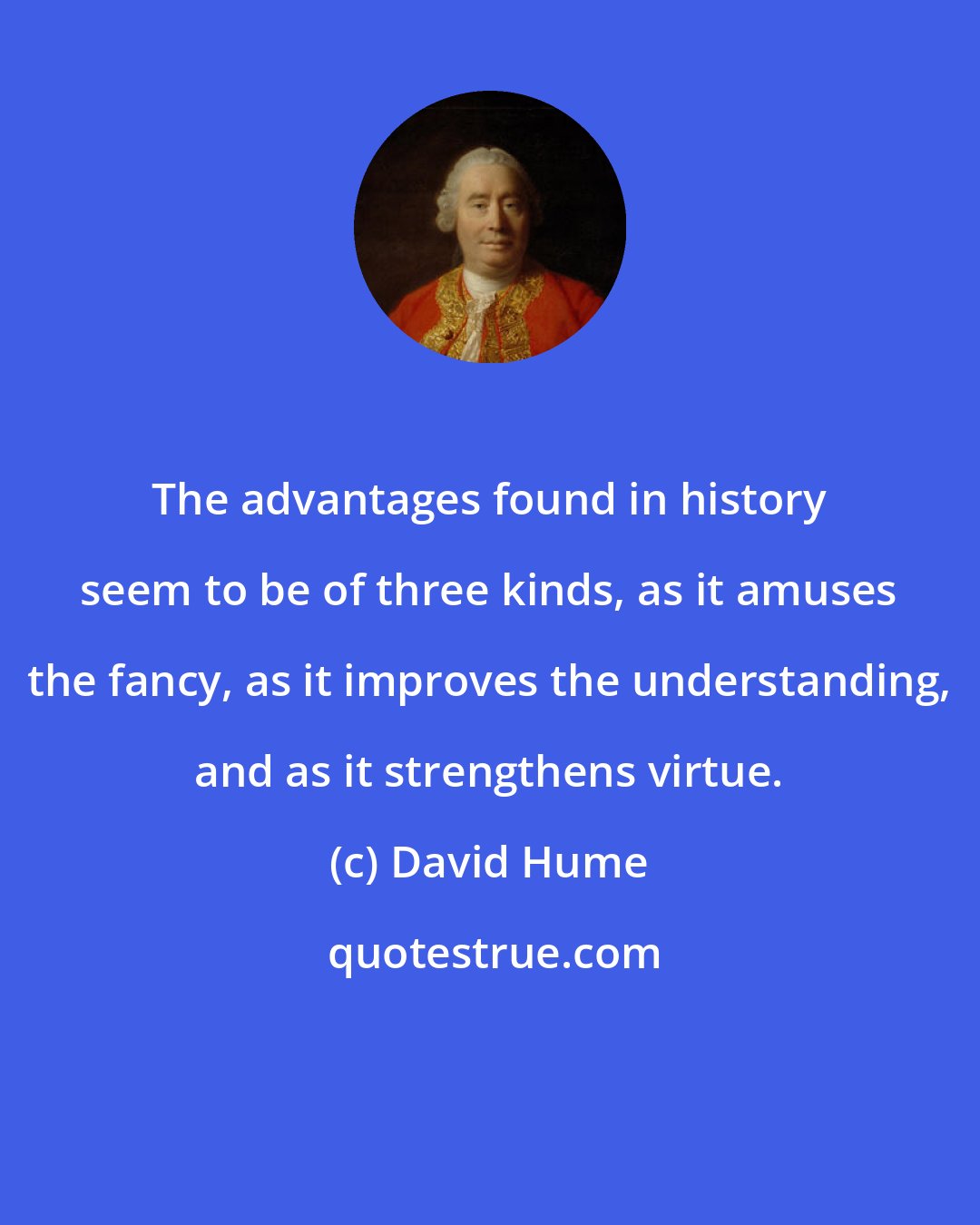 David Hume: The advantages found in history seem to be of three kinds, as it amuses the fancy, as it improves the understanding, and as it strengthens virtue.