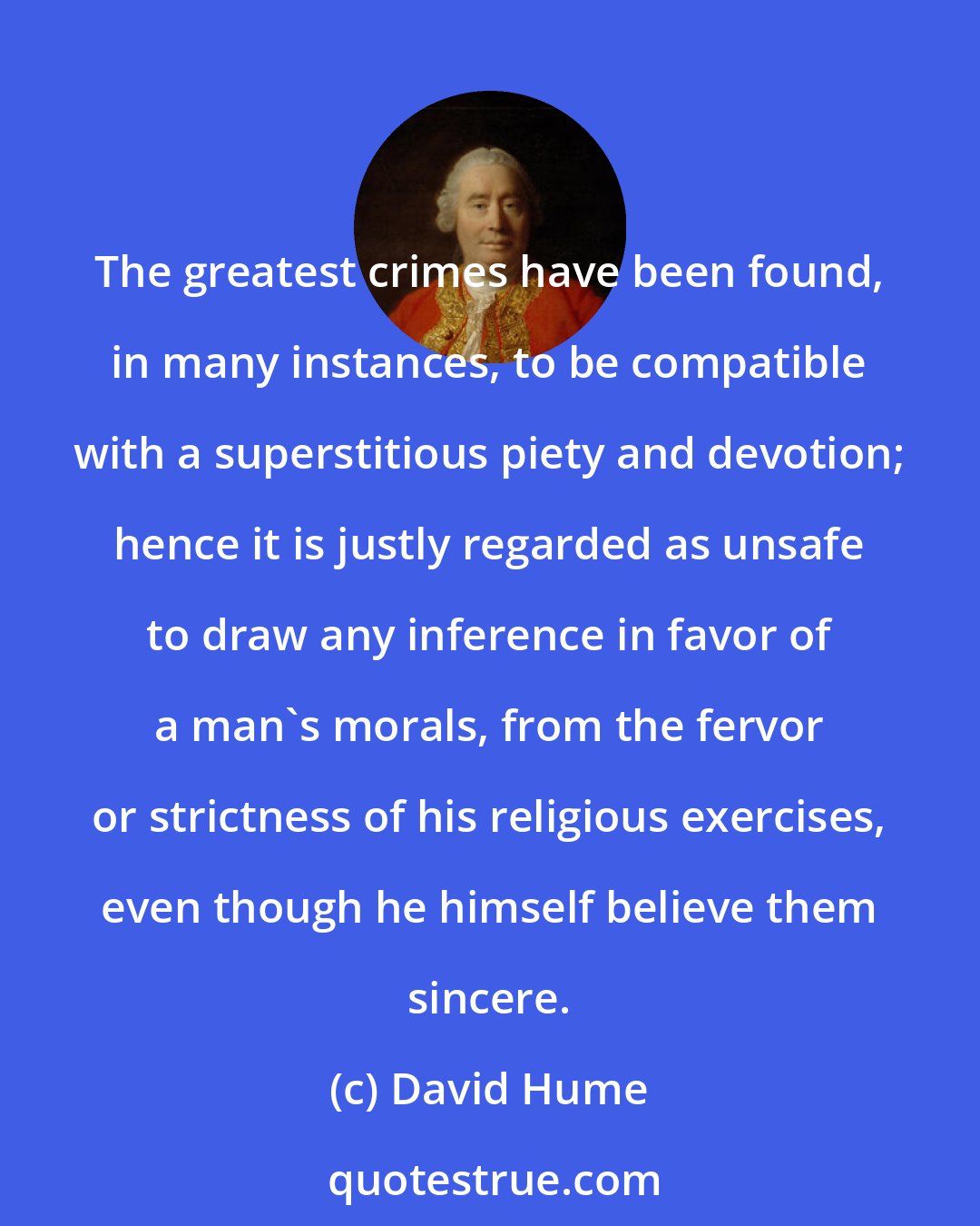 David Hume: The greatest crimes have been found, in many instances, to be compatible with a superstitious piety and devotion; hence it is justly regarded as unsafe to draw any inference in favor of a man's morals, from the fervor or strictness of his religious exercises, even though he himself believe them sincere.