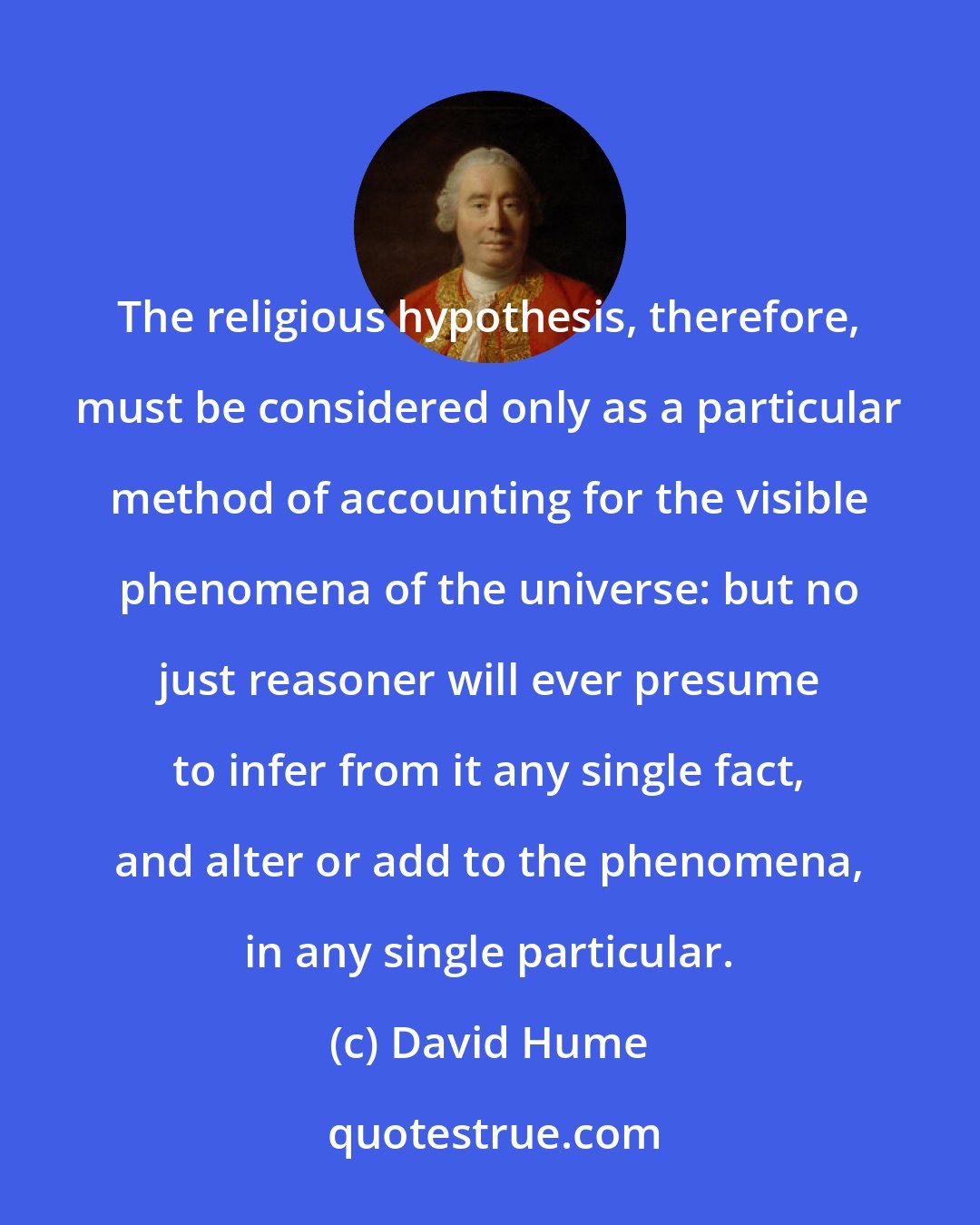 David Hume: The religious hypothesis, therefore, must be considered only as a particular method of accounting for the visible phenomena of the universe: but no just reasoner will ever presume to infer from it any single fact, and alter or add to the phenomena, in any single particular.