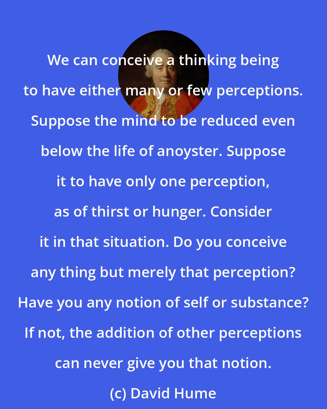 David Hume: We can conceive a thinking being to have either many or few perceptions. Suppose the mind to be reduced even below the life of anoyster. Suppose it to have only one perception, as of thirst or hunger. Consider it in that situation. Do you conceive any thing but merely that perception? Have you any notion of self or substance? If not, the addition of other perceptions can never give you that notion.