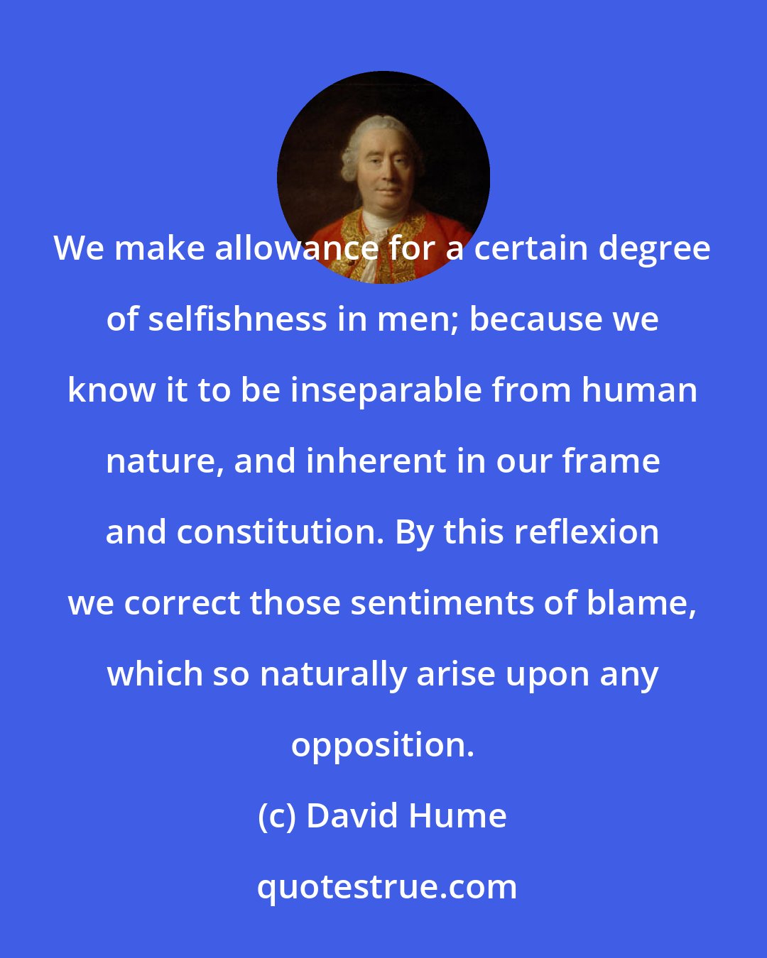 David Hume: We make allowance for a certain degree of selfishness in men; because we know it to be inseparable from human nature, and inherent in our frame and constitution. By this reflexion we correct those sentiments of blame, which so naturally arise upon any opposition.