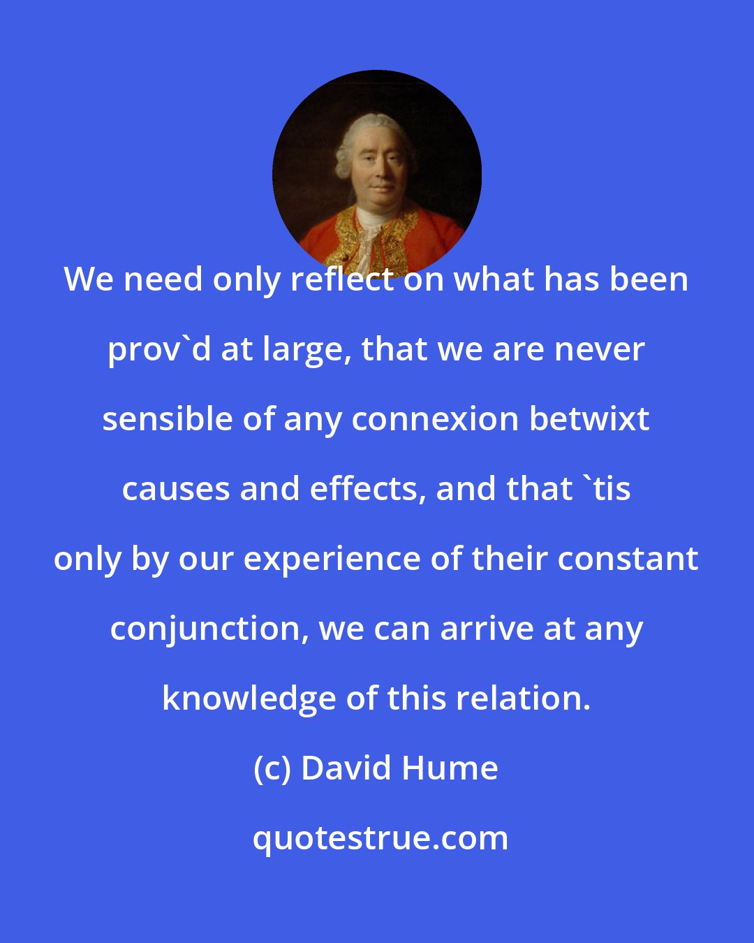 David Hume: We need only reflect on what has been prov'd at large, that we are never sensible of any connexion betwixt causes and effects, and that 'tis only by our experience of their constant conjunction, we can arrive at any knowledge of this relation.