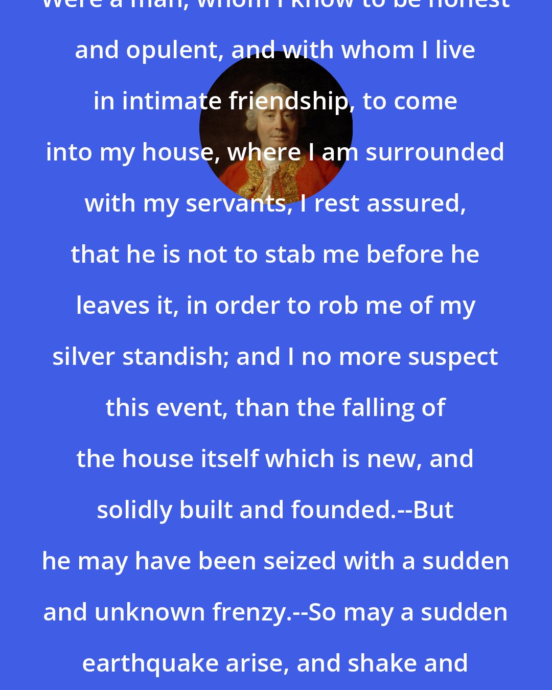 David Hume: Were a man, whom I know to be honest and opulent, and with whom I live in intimate friendship, to come into my house, where I am surrounded with my servants, I rest assured, that he is not to stab me before he leaves it, in order to rob me of my silver standish; and I no more suspect this event, than the falling of the house itself which is new, and solidly built and founded.--But he may have been seized with a sudden and unknown frenzy.--So may a sudden earthquake arise, and shake and tumble my house about my ears.