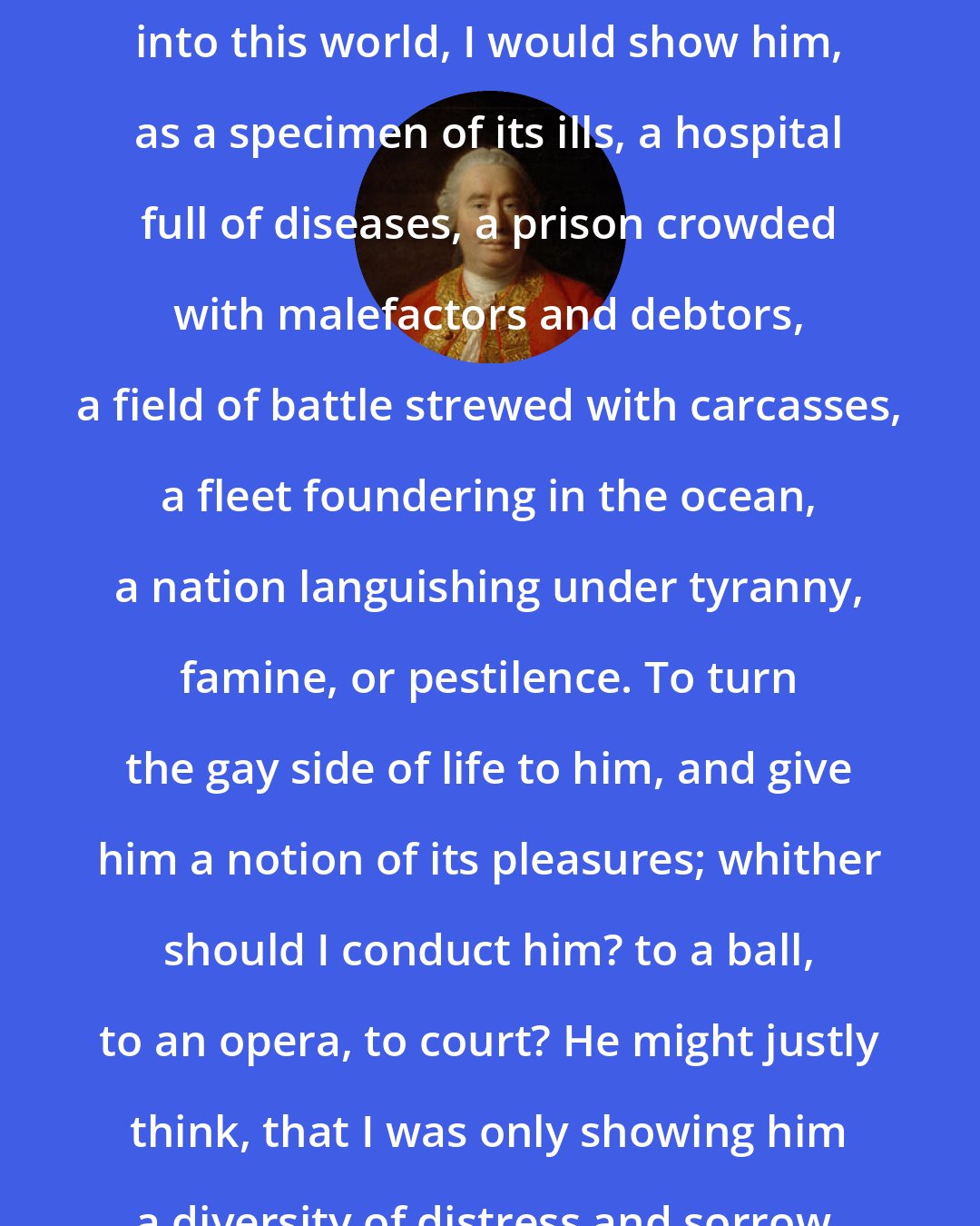 David Hume: Were a stranger to drop on a sudden into this world, I would show him, as a specimen of its ills, a hospital full of diseases, a prison crowded with malefactors and debtors, a field of battle strewed with carcasses, a fleet foundering in the ocean, a nation languishing under tyranny, famine, or pestilence. To turn the gay side of life to him, and give him a notion of its pleasures; whither should I conduct him? to a ball, to an opera, to court? He might justly think, that I was only showing him a diversity of distress and sorrow.