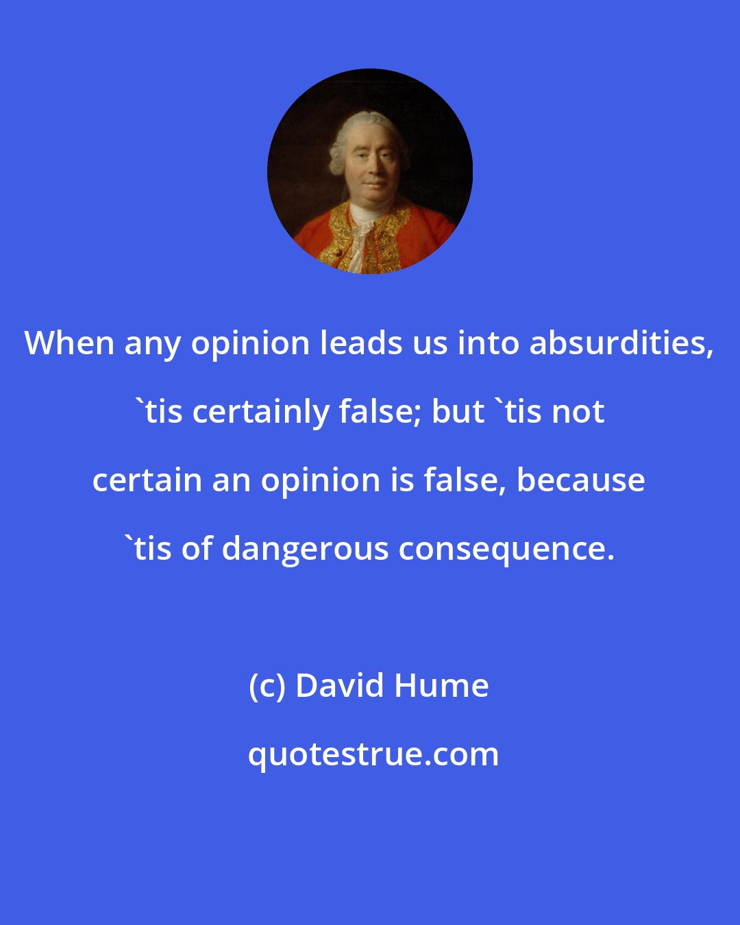 David Hume: When any opinion leads us into absurdities, 'tis certainly false; but 'tis not certain an opinion is false, because 'tis of dangerous consequence.