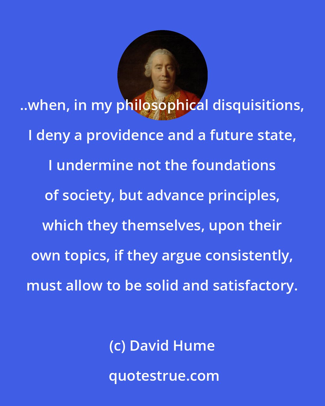 David Hume: ..when, in my philosophical disquisitions, I deny a providence and a future state, I undermine not the foundations of society, but advance principles, which they themselves, upon their own topics, if they argue consistently, must allow to be solid and satisfactory.