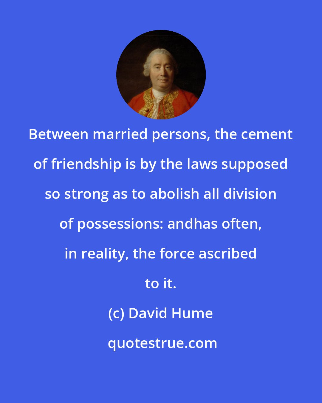 David Hume: Between married persons, the cement of friendship is by the laws supposed so strong as to abolish all division of possessions: andhas often, in reality, the force ascribed to it.